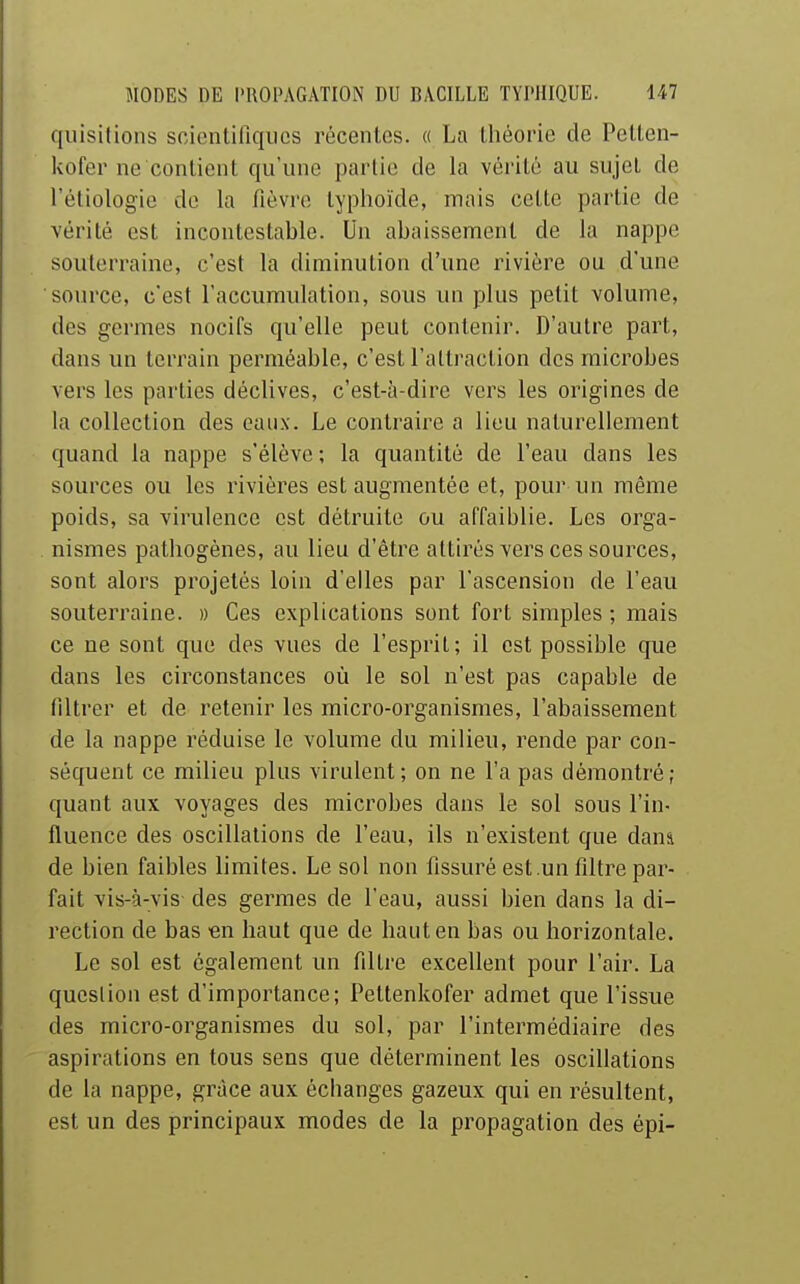 qiiisitions scientifiques récentes. « La théorie de Petlen- kofer ne contient qu'une partie de la vérité au sujet de l'éliologie de la fièvre typhoïde, mais cette partie de vérité est incontestable. Un abaissement de la nappe souterraine, c'est la diminution d'une rivière ou d'une source, c'est l'accumulation, sous un plus petit volume, des germes nocifs qu'elle peut contenir. D'autre part, dans un terrain perméable, c'est l'attraction des microbes vers les parties déclives, c'est-à-dire vers les origines de la collection des eaux. Le contraire a lieu naturellement quand la nappe s'élève ; la quantité de l'eau dans les sources ou les rivières est augmentée et, pour un même poids, sa virulence est détruite ou affaiblie. Les orga- nismes pathogènes, au lieu d'être attirés vers ces sources, sont alors projetés loin d'elles par l'ascension de l'eau souterraine. » Ces explications sont fort simples ; mais ce ne sont que des vues de l'esprit; il est possible que dans les circonstances où le sol n'est pas capable de filtrer et de retenir les micro-organismes, l'abaissement de la nappe réduise le volume du milieu, rende par con- séquent ce milieu plus virulent; on ne l'a pas démontré; quant aux voyages des microbes dans le sol sous l'in- fluence des oscillations de l'eau, ils n'existent que dani de bien faibles limites. Le sol non fissuré est .un filtre par- fait vis-à-vis des germes de l'eau, aussi bien dans la di- rection de bas en haut que de haut en bas ou horizontale. Le sol est également un filtre excellent pour l'air. La question est d'importance; Pettenkofer admet que l'issue des micro-organismes du sol, par l'intermédiaire des aspirations en tous sens que déterminent les oscillations de la nappe, grâce aux échanges gazeux qui en résultent, est un des principaux modes de la propagation des épi-