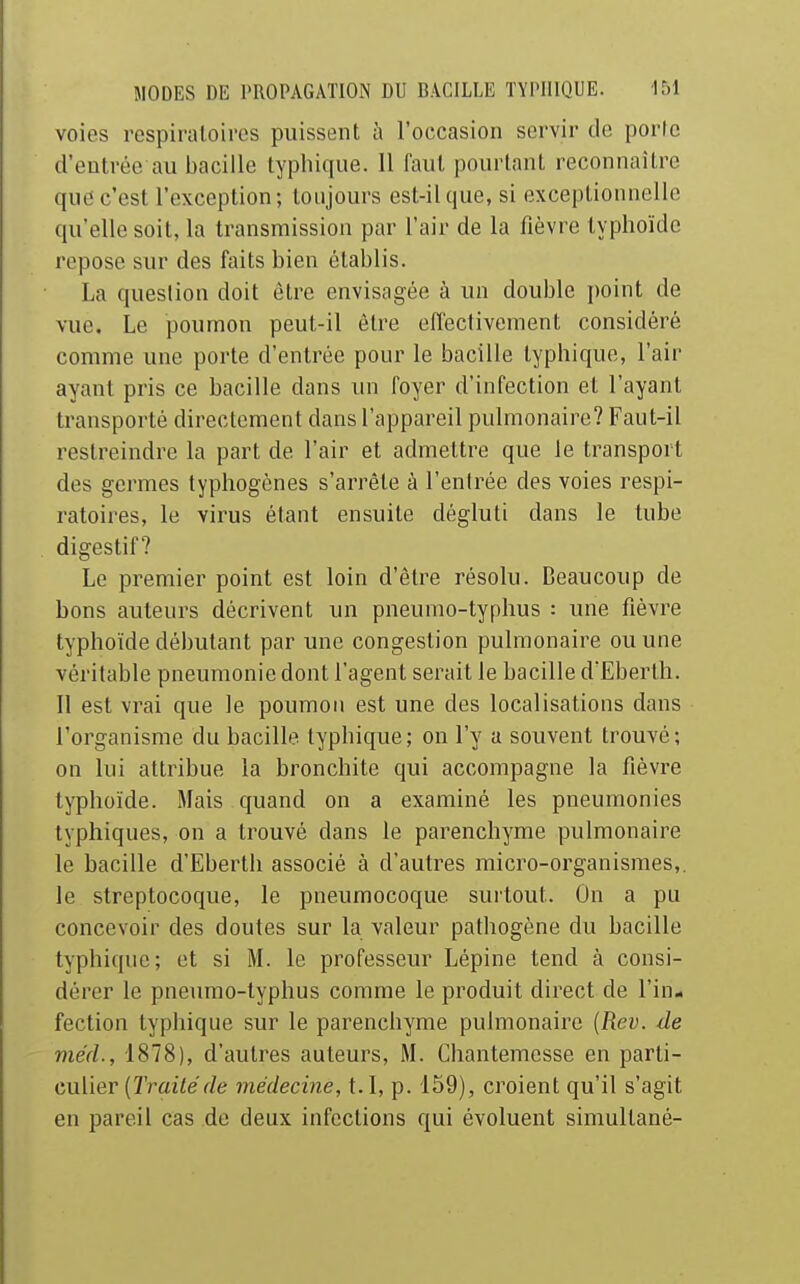 voies respiratoires puissent à l'occasion servir de porte d'entrée au bacille typhique. 11 faut pourtant reconnaître que c'est l'exception; toujours est-il que, si exceptionnelle qu'elle soit, la transmission par l'air de la fièvre typhoïde repose sur des faits bien établis. La question doit être envisagée à un double point de vue. Le poumon peut-il être effectivement considéré comme une porte d'entrée pour le bacille typhique, l'air ayant pris ce bacille dans un foyer d'infection et l'ayant transporté directement dans l'appareil pulmonaire? Faut-il restreindre la part de l'air et admettre que le transport des germes typhogènes s'arrête à l'entrée des voies respi- ratoires, le virus étant ensuite dégluti dans le tube digestif? Le premier point est loin d'être résolu. Beaucoup de bons auteurs décrivent un pneumo-typhus : une fièvre typhoïde débutant par une congestion pulmonaire ou une véritable pneumonie dont l'agent serait le bacille d'Eberth. 11 est vrai que le poumon est une des localisations dans l'organisme du bacille typhique; on l'y a souvent trouvé; on lui attribue la bronchite qui accompagne la fièvre typhoïde. Mais quand on a examiné les pneumonies typhiques, on a trouvé dans le parenchyme pulmonaire le bacille d'Eberth associé à d'autres micro-organismes,, le streptocoque, le pneumocoque surtout. On a pu concevoir des doutes sur la valeur pathogène du bacille typhique; et si M. le professeur Lépine tend à consi- dérer le pneumo-typhus comme le produit direct de l'in- fection typhique sur le parenchyme pulmonaire {Rev. de méd., 1878), d'autres auteurs, M. Chantemesse en parti- culier (2'7'ai7er/t? médecine, t.I, p. 159), croient qu'il s'agit en pareil cas de deux infections qui évoluent simultané-