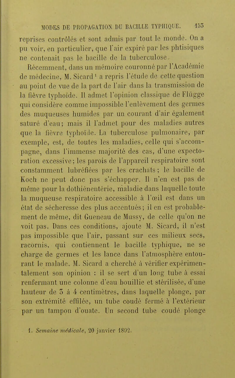 reprises contrôlés et sont admis par tout le monde. On a pu voir, en particulier, que Tair expiré par les phtisiques ne contenait pas le bacille de la tuberculose. Récemment, dans un mémoire couronné par l'Académie de médecine, M. Sicard ' a repris l'étude de cette question au point de vue de la part de l'air dans la transmission de la fièvre typhoïde. Il admet l'opinion classique de Fliigge qui considère comme impossible l'enlèvement des germes des muqueuses humides par un courant d'air également saturé d eau ; mais il l'admet pour des maladies autres que la fièvre typhoïde. La tuberculose pulmonaire, par exemple, est, de toutes les maladies, celle qui s'accom- pagne, dans l'immense majorité des cas, d'une expecto- ration excessive ; les parois de l'appareil respiratoire sont constamment kibréfiées par les crachats ; le bacille de Koch ne peut donc pas s'échapper. Il n'en est pas de même pour la dothiénentérie, rhaladie dans laquelle toute la muqueuse respiratoire accessible à l'œil est dans un état de sécheresse des plus accenliiés; il en est probable- ment de même, dit Gueneau de Mussy, de celle qu'on ne voit pas. Dans ces conditions, ajoute M. Sicard, il n'est pas impossible que l'air, passant sur ces milieux secs, racornis, qui contiennent le bacille typhique, ne se charge de germes et les lance dans l'atmosphère entou- rant le malade. M. Sicard a cherché à vérifier expérimen- talement son opinion : il se sert d'un long tube à essai l'enfermant une colonne d'eau bouillie et stérilisée, d'une hauteur de 5 à 4 centimètres, dans laquelle plonge, par son extrémité effilée, un tube coudé fermé à l'extérieur par un tampon d'ouate. Un second tube coudé plonge i. Semaine médicale, 20 janvier 1892.