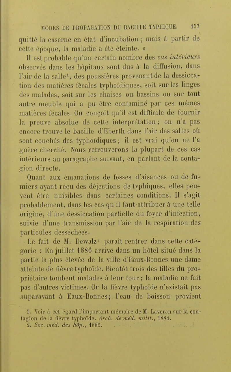 quille la caserne en élat d'incubation ; mais à partir de celte époque, la maladie a été éteinte. )) Il est probable qu'un certain nombre des cas intérieurs observés dans les hôpitaux sont dus à la diffusion, dans l'air de la salle*, des poussières provenant de la dessicca- tion des matières fécales typhoïdiques, soit sur les linges des malades, soit sur les chaises ou bassins ou sur tout autre meuble qui a pu être contaminé par ces mêmes matières fécales. Ou conçoit qu'il est difficile de fournir la preuve absolue de cette interprétation; on n'a pas encore trouvé le bacille d'Eberth dans l'air des salles où sont couchés des typhoïdiques ; il est vrai qu'on ne l'a guère cherché. Nous retrouverons la plupart de ces cas intérieurs au paragraphe suivant, en parlant de la cqnta- gion directe. Quant aux émanations de fosses d'aisances ou de fu- miers ayant reçu des déjections de typhiques, elles peu- vent être nuisibles dans certaines conditions. Il s'agit probablement, dans les cas qu'il faut attribuer à une telle origine, d'une dessiccation partielle du foyer d'infection, suivie d'une transmission par l'air de la respiration des particules desséchées. Le fait de M. Dewalz^ paraît rentrer dans cette caté- gorie : En juillet 1886 arrive dans un hôtel situé dans la partie la plus élevée de la ville d'Eaux-Bonnes une dame atteinte de fièvre typhoïde. Bientôt trois des fdles du pro- priétaire tombent malades à leur tour; la maladie ne fait pas d'aulres victimes. Or la fièvre typhoïde n'existait pas auparavant à Eaux-Bonnes; l'eau de boisson provient 1. Voir à cet rgard l'important, mémoire de M. Laveran sur la con- tagion de la fièvre typhoïde. Avch. deviéd. milit., 1884. '2. Soc. méd. des liôp., 1886.