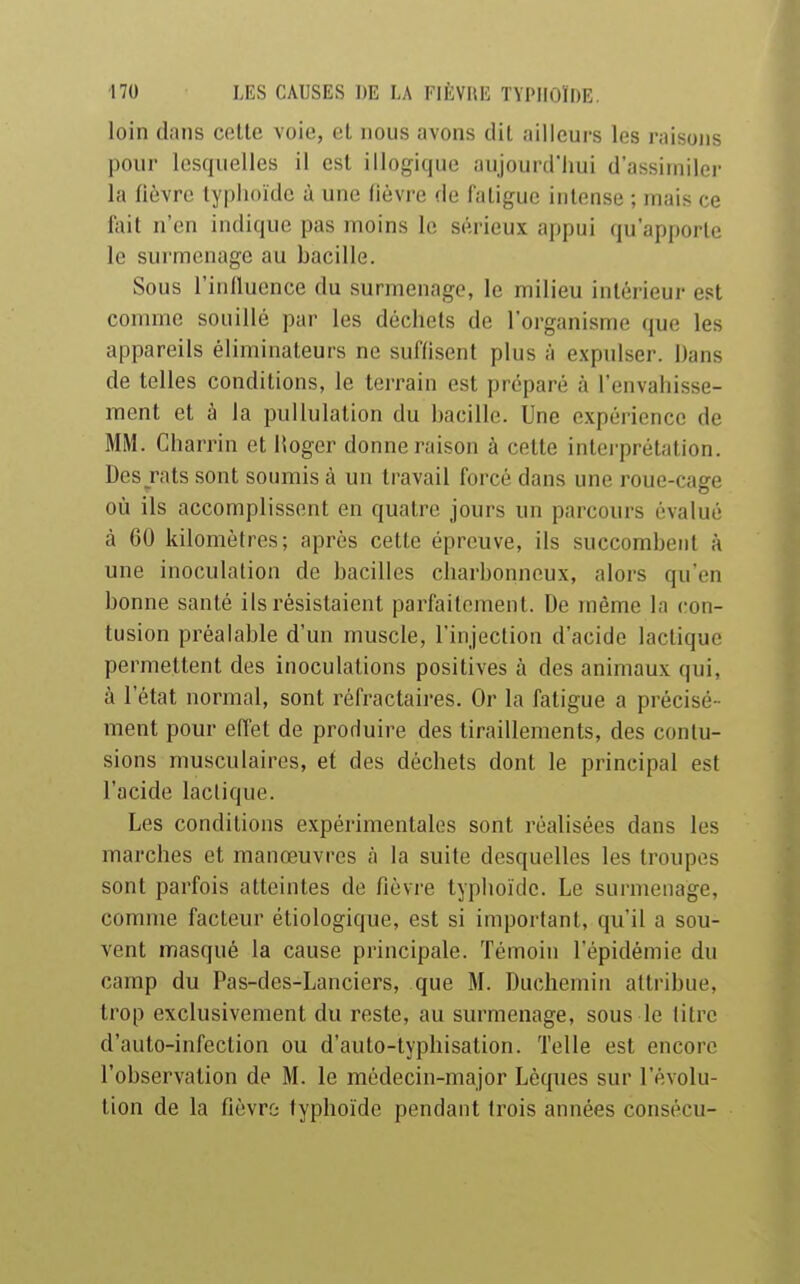 loin dans celle voie, et nous avons dil ailleurs les raisons pour lesquelles il csl illogique aujourd'hui d'assimiler la fièvre lyplioïde à une fièvre de faligue inlense ; mais ce fail n'en indique pas moins le sérieux appui qu'apporte le surmenage au bacille. Sous l'influence du surmenage, le milieu intérieur est comme souillé par les déchets de l'organisme que les appareils éliminateurs ne suffisent plus à expulser. Dans de telles conditions, le terrain est préparé à l'envahisse- ment et à la puUulation du bacille. Une expérience de MM. Charrin et Hoger donne raison à cette interprétation. Des jats sont soumis à un travail forcé dans une roue-cage où ils accomplissent en quatre jours un parcours évalué à GO kilomètres; après cette épreuve, ils succombent à une inoculation de bacilles charbonneux, alors qu'en bonne santé ils résistaient parfaitement. De même la con- tusion préalable d'un muscle, l'injection d'acide lactique permettent des inoculations positives à des animaux qui, à l'état normal, sont réfractaires. Or la fatigue a précisé- ment pour effet de produire des tiraillements, des contu- sions musculaires, et des déchets dont le principal est l'acide lactique. Les conditions expérimentales sont réalisées dans les marches et manœuvres à la suite desquelles les troupes sont parfois atteintes de fièvre typhoïde. Le surmenage, comme facteur étiologique, est si important, qu'il a sou- vent masqué la cause principale. Témoin l'épidémie du camp du Pas-des-Lanciers, que M. Duchemin attribue, trop exclusivement du reste, au surmenage, sous le litre d'auto-infection ou d'auto-typhisation. Telle est encore l'observation de M. le médecin-major Lèques sur l'évolu- tion de la fièvro typhoïde pendant trois années consécu-