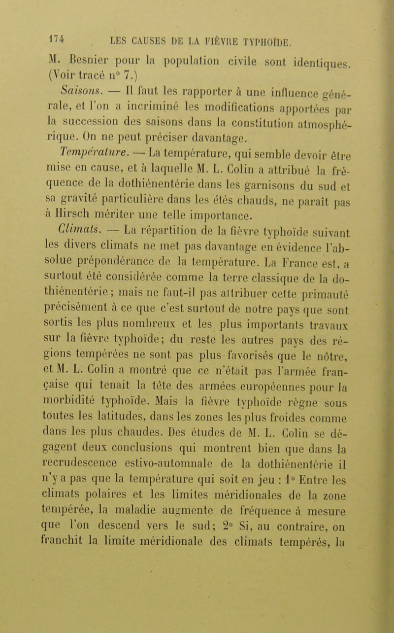 M. Besnier pour la population civile sont identiques. (Voir tracé n 7.) Saisons. — Il faul les rapporter à une influence géné- rale, et l'on a incriminé les modifications apportées par la succession des saisons dans la constitution atmosphé- rique. On ne peut préciser davantage. Température. — La température, qui semble devoir éli-e mise en cause, et à laquelle M. L. Colin a attribué la fré- quence de la dolhiénentérie dans les garnisons du sud et sa gravité particulière dans les étés chauds, ne paraît pas à Ilirsch mériter une telle importance. Climals. — La réparlilion de la fièvre typhoïde suivant les divers climals ne met pas davantage en évidence l'ab- solue prépondérance de la température. La France est, a surtout été considérée comme la terre classique de la do- lhiénentérie ; mais ne faut-il pas allribuer cette primauté précisément à ce que c'est surtout de notre pays que sont sortis les plus nombreux et les plus imporlanis travaux sur la fièvre typhoïde; du reste les autres pays des ré- gions tempérées ne sont pas plus favorisés que le nôtre, et M. L. Colin a montré que ce n'était pas l'armée fran- çaise qui tenait la tète des armées européennes pour la morbidité typhoïde. Mais la fièvre typhoïde règne sous toutes les latitudes, dans les zones les plus froides comme dans les plus chaudes. Des études de M. L. Colin se dé- gagent deux conclusions qui montrent bien que dans la recrudescence estivo-automnale de la dothiénenlérie il n'y a pas que la température qui soit en jeu : 1» Entre les climats polaires et les limites méridionales de la zone tempérée, la maladie auijmenle de fréquence à mesure que l'on descend vers le sud; 2° Si, au contraire, on franchit la limite méridionale des climals tempérés, la