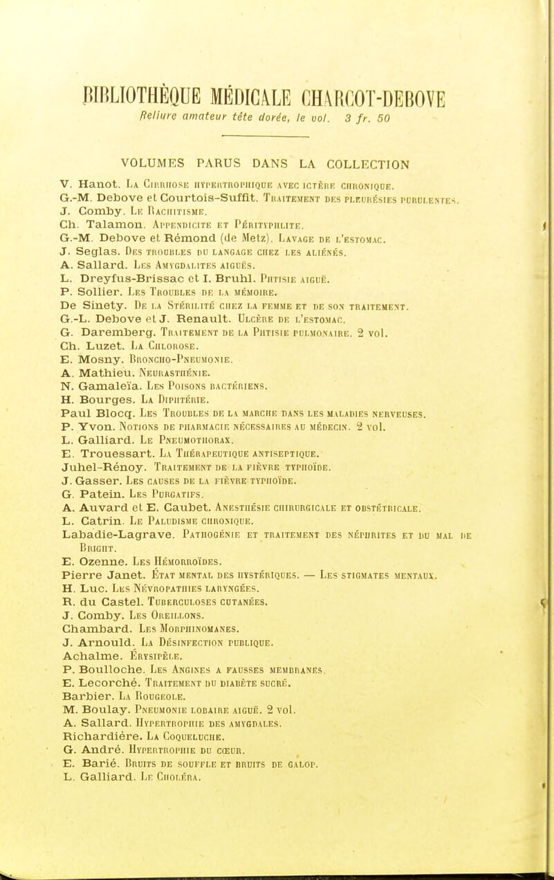 BIBLIOTHÈQUE MÉDICALE CHARCOT-DEBOVE fteliure amateur tête dorée, le vol. 3 fr. 50 VOLUMES PARUS DANS LA COLLECTION V. Hanot. La Cirrhose iiypeutroriiique avec ictère ciikomque. G.-M. Debove et Courtois-Suffit. Traitement des pleurésies purulentes. J. Comby. Le Baciiitisme. Cli. Talanion. Appendicite et Péritypiilite. G.-M. Debove et Rémond (de Metz). Lavage de l'estomac. J. Seglas. Des tkodui.es du langage chez les aliénés. A. Sallard. Les Amygdalites aiguës. L. Dreyfus-Brissac et I. Bruhl. Phtisie aiguë. P. Sollier. Les Troudles de la mémoire. De Sinety. De la Stérilité chez la femme et de son traitement. G.-L. Debove fit J. Renault. Ulcère de l'estomac. G. Daremberg. Trutement de la Phtisie pulmonaire. 2 vol. Ch. Luzet. La Chlorose. E. Mosny. Broncho-Pneumonie. A. Mathieu. Neurasthénie. N. Gamaleïa. Les Poisons bactériens. H. Bourges. La Diphtérie. Paul Blocq. Les Troudles de la marche dans les maladies nerveuses. P. Yvon. Notions de pharmacie nécessaires au médecin. 2 vol. L. Galliard. Le Pneumothorax. E. Trouessart. La Thérapeutique antiseptique. Juhel-Rénoy. Traitement de la fièvre typhoïde. J. Gasser. Les causes de la fièvre typhoïde. G. Patein. Les Purgatifs. A. Auvard et E. Caubet. Anesthésie chirurgicale et obstétricale. L. Catrin. Le Paludisme chronique. Labadie-Lagrave. Patiiogénie et traitement des néphrites et du mal BRIGnT. E. Ozenne. Les Hémorroïdes. Pierre Janet. Etat mental des hystériques. — Les stigmates mentaux. H. Luc. Les Névropathies laryngées. R. du Castel. Tuberculoses cutanées. J. Comby. Les Oreillons. Chambard. Les Morphinomanes. J. Arnould. La Désinfection turlique. Achalme. Érysipèi.e. P. Boulloche. Les Angines a fausses membranes. E. Lecorché. Traitement du diabète sucré. Barbier. La Rougeole. M. Boulay. Pneumonie lobaire aiguë. 2 vol. A. Sallard. Hypertrophie des amygdales. Richardiére. La Coqueluche. G. André. Hypertrophie du cœur. E. Barié. Bruits de souffle et bruits de galop. L. Galliard. Le Choléra.