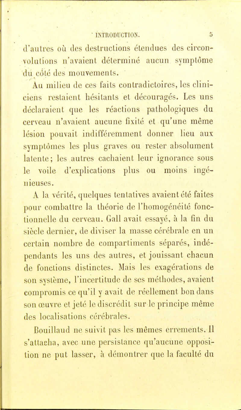 d'autres où des destructions étendues des circon- volutions n'avaient déterminé aucun symptôme du côté des mouvements. Au milieu de ces faits contradictoires, les clini- ciens restaient hésitants et découragés. Les uns déclaraient que les réactions pathologiques du cerveau n'avaient aucune fixité et qu'une même lésion pouvait indifféremment donner lieu aux symptômes les plus graves ou rester absolument latente; les autres cachaient leur ignorance sous le voile d'explications plus ou moins ingé- nieuses. A la vérité, quelques tentatives avaient été faites pour combattre la théorie de l'homogénéité fonc- tionnelle du cerveau. Gall avait essayé, à la fin du siècle dernier, de diviser la masse cérébrale en un certain nombre de compartiments séparés, indé- pendants les uns des autres, et jouissant chacun de fonctions distinctes. Mais les exagérations de son système, l'incertitude de ses méthodes, avaient compromis ce qu'il y avait de réellement bon dans son œuvre et jeté le discrédit sur le principe même des localisations cérébrales. Bouillaud ne suivit pas les mêmes errements. Il s'attacha, avec une persistance qu'aucune opposi- tion ne put lasser, à démontrer que la faculté du