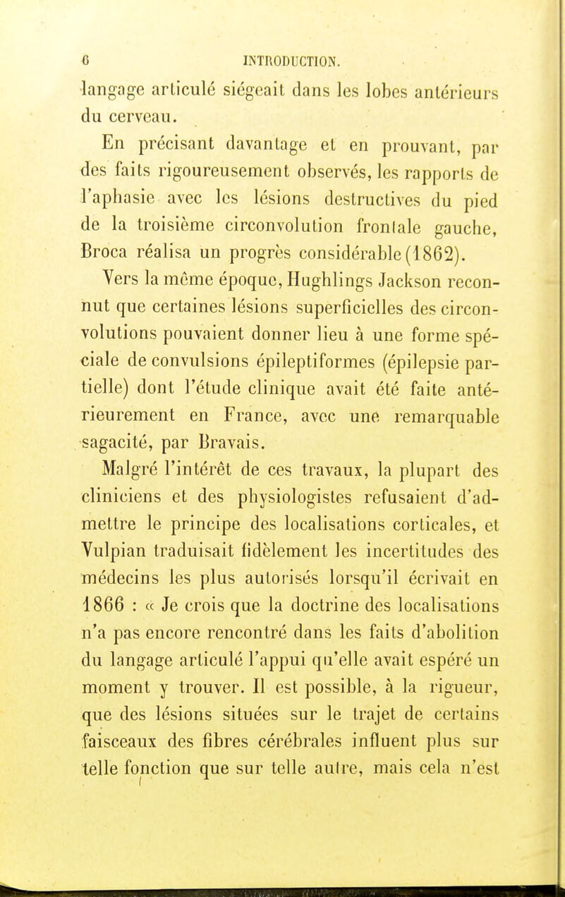 langage articulé siégeait dans les lobes antérieurs du cerveau. En précisant davantage et en prouvant, par des faits rigoureusement observés, les rapports de l'aph asie avec les lésions destructives du pied de la troisième circonvolution fronlale gauche, Broca réalisa un progrès considérable (1862). Vers la même époque, Hughlings Jackson recon- nut que certaines lésions superficielles des circon- volutions pouvaient donner lieu à une forme spé- ciale de convulsions épileptiformes (épilepsie par- tielle) dont l'étude clinique avait été faite anté- rieurement en France, avec une remarquable sagacité, par Bravais. Malgré l'intérêt de ces travaux, la plupart des cliniciens et des physiologistes refusaient d'ad- mettre le principe des localisations corticales, et Vulpian traduisait fidèlement les incertitudes des médecins les plus autorisés lorsqu'il écrivait en 1866 : « Je crois que la doctrine des localisations n'a pas encore rencontré dans les faits d'abolition du langage articulé l'appui qu'elle avait espéré un moment y trouver. Il est possible, à la rigueur, que des lésions situées sur le trajet de certains faisceaux des fibres cérébrales influent plus sur telle fonction que sur telle aulre, mais cela n'est