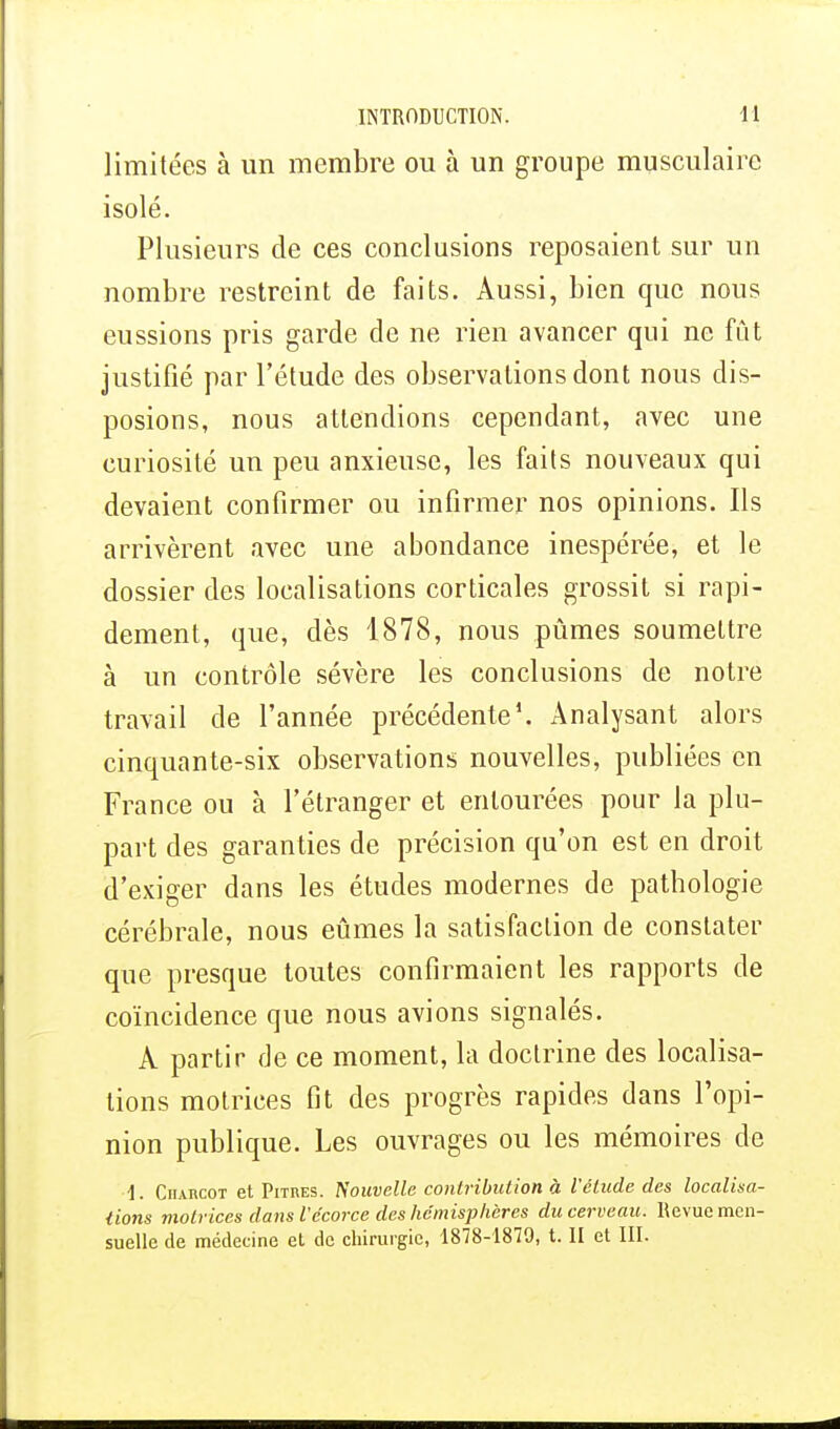 limitées à un membre ou à un groupe musculaire isolé. Plusieurs de ces conclusions reposaient sur un nombre restreint de faits. Aussi, bien que nous eussions pris garde de ne rien avancer qui ne fût justifié par l'étude des observations dont nous dis- posions, nous attendions cependant, avec une curiosité un peu anxieuse, les faits nouveaux qui devaient confirmer ou infirmer nos opinions. Ils arrivèrent avec une abondance inespérée, et le dossier des localisations corticales grossit si rapi- dement, que, dès 1878, nous pûmes soumettre à un contrôle sévère les conclusions de notre travail de l'année précédente1. Analysant alors cinquante-six observations nouvelles, publiées en France ou à l'étranger et entourées pour la plu- part des garanties de précision qu'on est en droit d'exiger dans les études modernes de pathologie cérébrale, nous eûmes la satisfaction de constater que presque toutes confirmaient les rapports de coïncidence que nous avions signalés. A partir de ce moment, la doctrine des localisa- tions motrices fit des progrès rapides dans l'opi- nion publique. Les ouvrages ou les mémoires de •1. Charcot et Pitres. Nouvelle contribution à l'élude des localisa- lions motr ices dans Vécorce des hémisphères du cerveau. Revue men-