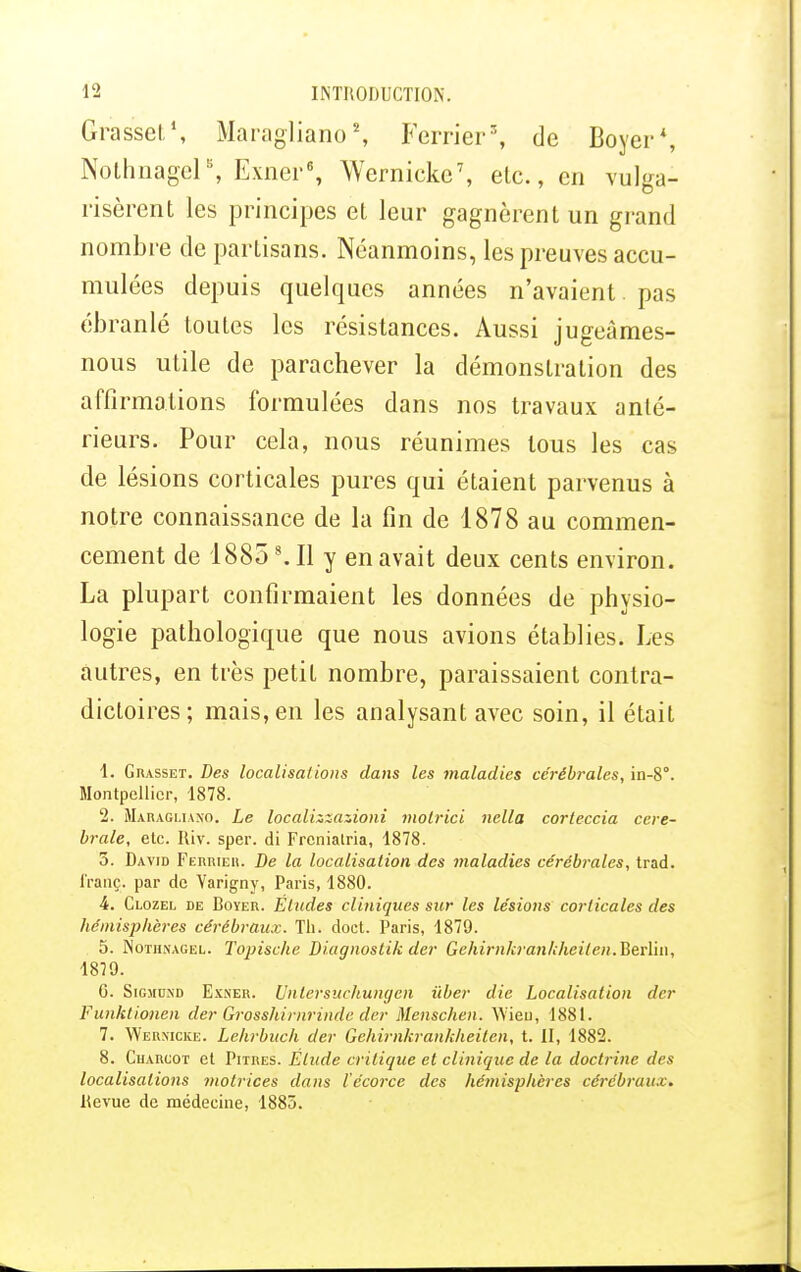 Grasset1, Maragliano*, Ferrier5, de Boycr*, Nothnagcl8, Exner6, Wernieke7, etc., en vulga- risèrent les principes et leur gagnèrent un grand nombre de partisans. Néanmoins, les preuves accu- mulées depuis quelques années n'avaient. pas ébranlé toutes les résistances. Aussi jugeâmes- nous utile de parachever la démonstration des affirmations formulées dans nos travaux anté- rieurs. Pour cela, nous réunimes tous les cas de lésions corticales pures qui étaient parvenus à notre connaissance de la fin de 1878 au commen- cement de 18858. Il y en avait deux cents environ. La plupart confirmaient les données de physio- logie pathologique que nous avions établies. Les autres, en très petit nombre, paraissaient contra- dictoires; mais, en les analysant avec soin, il était 1. Giusset. Des localisai ions dans les maladies cérébrales, in-8. Montpellier, 1878. 2. Maragi.iano. Le localizzazioni molrici nella corteccia céré- brale, etc. Iliv. sper. di Frcniatria, 1878. 5. David Ferrieh. De la localisation des maladies cérébrales, trad. f'ranç. par de Varigny, Paris, 1880. 4. Clozel de Doter. Éludes cliniques sur les lésions corticales des hémisphères cérébraux. Th. doct. Paris, 1879. 5. Nothnagel. Topische Diagnostik der Gehirnkrankheilen.HerÏM, 1879. G. Sigmdxd Exner. Unlersuchumjcn iiber die Localisation der Funktionen der Grosshirnrinde der Menschen. Wieu, 1881. 7. Werxicke. Lehrbuch der Gehirnkrankheilen, t. II, 1882. 8. Cuarcot et Pitres. Élude critique et clinique de la doctrine des localisations 7notrices dans iécorec des hémisphères cérébraux. Revue de médecine, 1883.