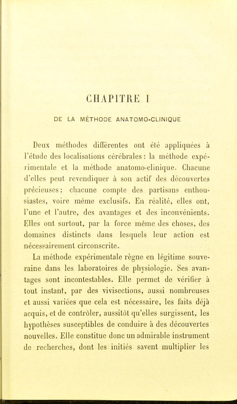 CHAPITRE I DE LA MÉTHODE ANATOMO-CLINIQUE Deux méthodes différentes ont élé appliquées à l'étude des localisations cérébrales : la méthode expé- rimentale et la méthode anatomo-clinique. Chacune d'elles peut revendiquer à son actif des découvertes précieuses ; chacune compte des partisans enthou- siastes, voire même exclusifs. En réalité, elles ont, l'une et l'autre, des avantages et des inconvénients. Elles ont surtout, par la force même des choses, des domaines distincts dans lesquels leur action est nécessairement circonscrite. La méthode expérimentale règne en légitime souve- raine dans les laboratoires de physiologie. Ses avan- tages sont incontestables. Elle permet de vérifier à tout instant, par des vivisections, aussi nombreuses et aussi variées que cela est nécessaire, les faits déjà acquis, et de contrôler, aussitôt qu'elles surgissent, les hypothèses susceptibles de conduire à des découvertes nouvelles. Elle constitue donc un admirable instrument de recherches, dont les initiés savent multiplier les