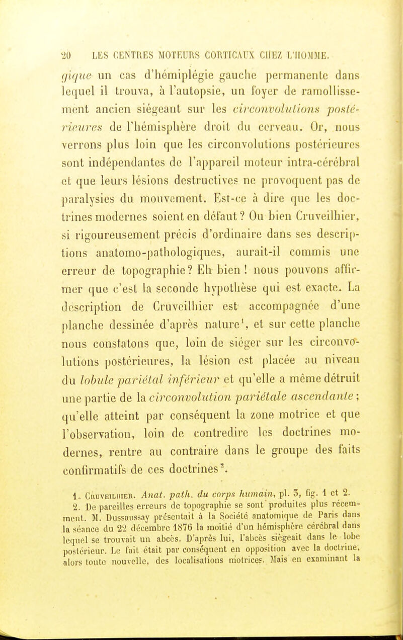 gique un cas d'hémiplégie gauche permanente dans lequel il trouva, à l'autopsie, un loyer de ramollisse- ment ancien siégeant sur les circonvolutions posté- rieures de l'hémisphère droit du cerveau. Or, nous verrons plus loin que les circonvolutions postérieures sont indépendantes de l'appareil moteur intra-cérébral et que leurs lésions destructives ne provoquent pas de paralysies du mouvement. Est-ce à dire que les doc- trines modernes soient en défaut? Ou bien Cruveilhier, si rigoureusement précis d'ordinaire dans ses descrip- tions anatomo-pathologiques, aurait-il commis une erreur de topographie? Eh bien ! nous pouvons affir- mer que c'est la seconde hypothèse qui est exacte. La description de Cruveilhier est accompagnée d'une planche dessinée d'après nature1, et sur cette planche nous constatons que, loin de siéger sur les circonvo- lutions postérieures, la lésion est placée au niveau du lobule pariétal inférieur et qu'elle a même détruit une partie de la circonvolution pariétale ascendante ; qu'elle atteint par conséquent la zone motrice et que l'observation, loin de contredire les doctrines mo- dernes, rentre au contraire dans le groupe des faits confirmatifs de ces doctrines5. 1„ Cruveilhier. Anat. palh. du corps humain, pl. 5, fig. 1 et 2. 2. De pareilles erreurs de topographie se sont produites plus récem- ment. M. Dussaussay présentait à la Société anatomique de Paris dans la séance du 22 décembre 1876 la moitié d'un hémisphère cérébral dans lequel se trouvait un abcès. D'après lui, l'abcès siégeait dans le lobe postérieur. Le fait était par conséquent en opposition avec la doctrine, alors toute nouvelle, des localisations motrices. Mais en examinant la