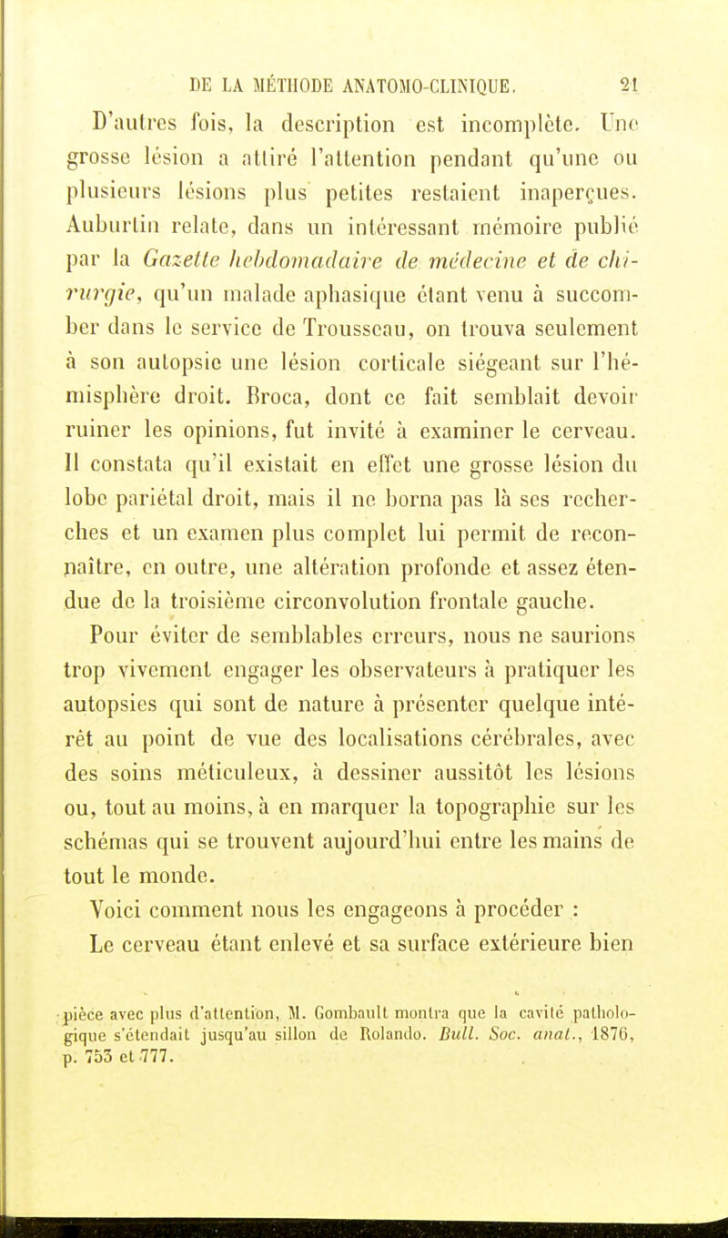 D'autres fois, la description est incomplète. Une grosse lésion a attiré l'attention pendant qu'une ou plusieurs lésions plus petites restaient inaperçues. Auburtiu relate, dans un intéressant mémoire publié par la Gazette hebdomadaire de médecine et de chi- rurgie, qu'un malade aphasique étant venu à succom- ber dans le service de Trousseau, on trouva seulement à son autopsie une lésion corticale siégeant sur l'hé- misphère droit. Broca, dont ce fait semblait devoir ruiner les opinions, fut invité à examiner le cerveau. Il constata qu'il existait en effet une grosse lésion du lobe pariétal droit, mais il ne borna pas là ses recher- ches et un examen plus complet lui permit de recon- naître, en outre, une altération profonde et assez éten- due de la troisième circonvolution frontale gauche. Pour éviter de semblables erreurs, nous ne saurions trop vivement engager les observateurs à pratiquer les autopsies qui sont de nature à présenter quelque inté- rêt au point de vue des localisations cérébrales, avec des soins méticuleux, à dessiner aussitôt les lésions ou, tout au moins, à en marquer la topographie sur les schémas qui se trouvent aujourd'hui entre les mains de tout le monde. Voici comment nous les engageons à procéder : Le cerveau étant enlevé et sa surface extérieure bien ■pièce avec plus d'attention, M. Gombaull montra que la cavité patholo- gique s'étendait jusqu'au sillon de Rolando. Bull. Soc. anal., 1876, p. 753 et .777.