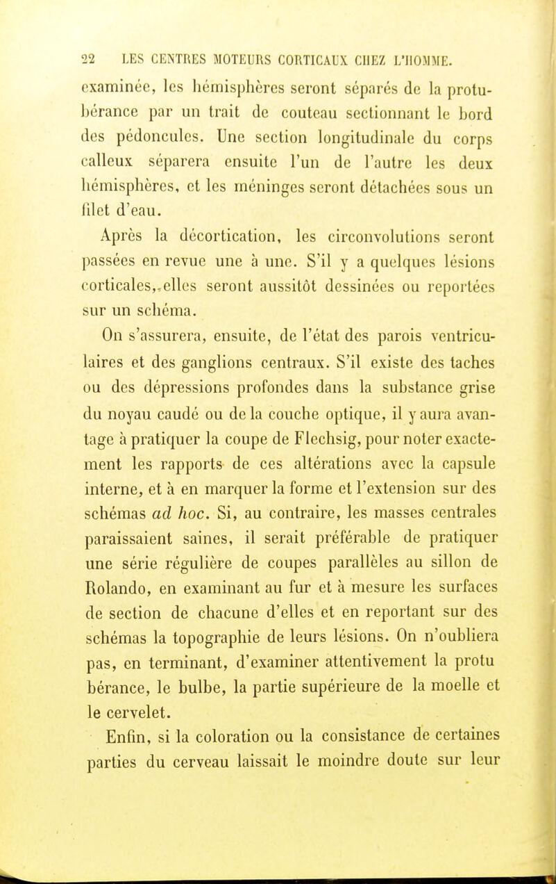 examinée, les hémisphères seront séparés de la protu- hérance par un trait de couteau sectionnant le bord des pédoncules. Une section longitudinale du corps calleux séparera ensuite l'un de l'autre les deux hémisphères, et les méninges seront détachées sous un lilot d'eau. Après la décortication, les circonvolutions seront passées en revue une à une. S'il y a quelques lésions corticales,.elles seront aussitôt dessinées ou reportées sur un schéma. On s'assurera, ensuite, de l'état des parois ventricu- laires et des ganglions centraux. S'il existe des taches ou des dépressions profondes dans la substance grise du noyau caudé ou delà couche optique, il y aura avan- tage à pratiquer la coupe de Flechsig, pour noter exacte- ment les rapports de ces altérations avec la capsule interne, et à en marquer la forme et l'extension sur des schémas ad hoc. Si, au contraire, les masses centrales paraissaient saines, il serait préférable de pratiquer une série régulière de coupes parallèles au sillon de Rolando, en examinant au fur et à mesure les surfaces de section de chacune d'elles et en reportant sur des schémas la topographie de leurs lésions. On n'oubliera pas, en terminant, d'examiner attentivement la protu bérance, le bulbe, la partie supérieure de la moelle et le cervelet. Enfin, si la coloration ou la consistance de certaines parties du cerveau laissait le moindre doute sur leur