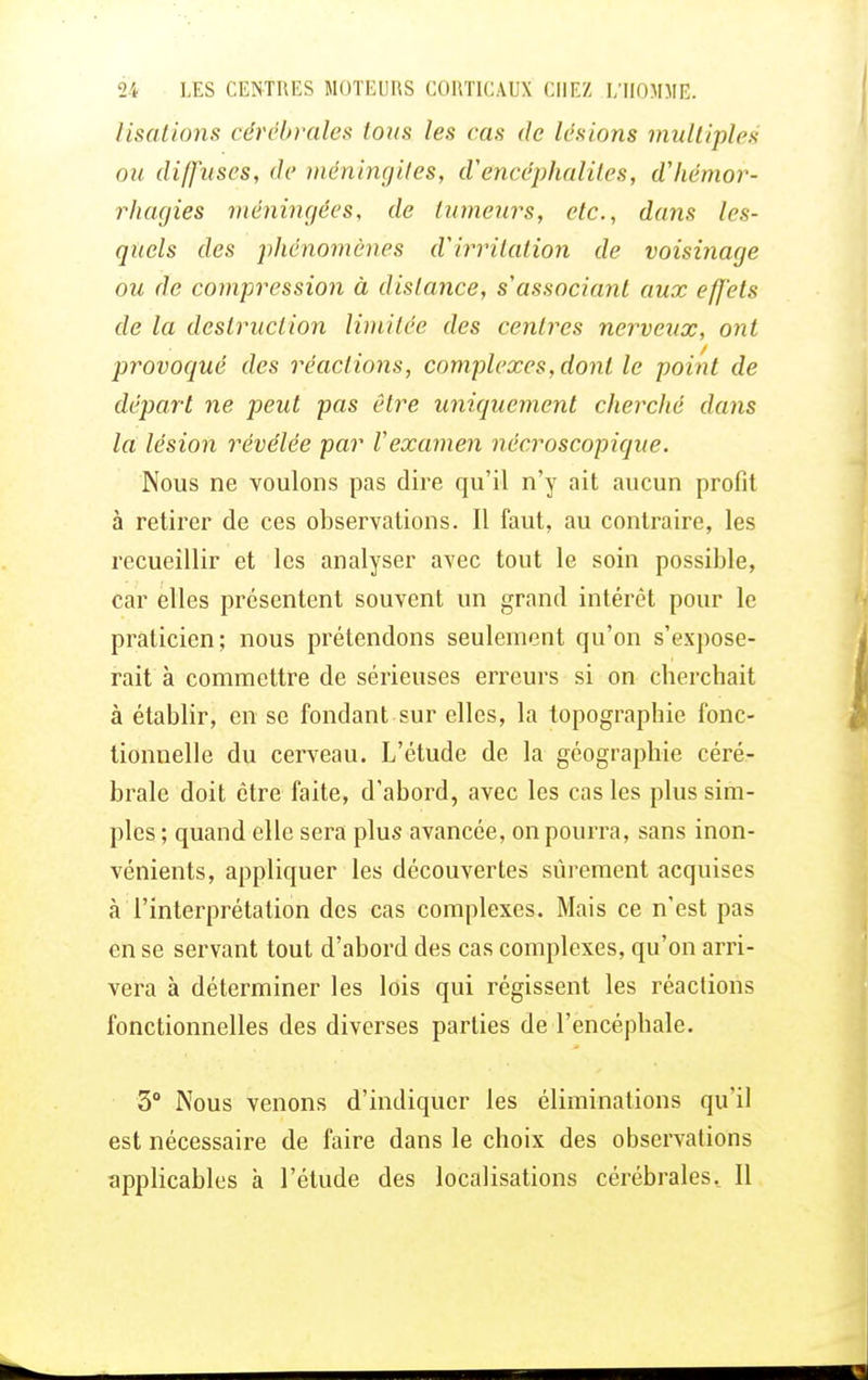 lisations cérébrales tous les cas de lésions multiples ou diffuses, de méningites, d'encéphalites, dliémor- rhagies méningées, de tumeurs, etc., dans les- quels des ]>hénomènes d'irritation de voisinage ou de compression à dislance, s'associant aux effets de la destruction limitée des centres nerveux, ont provoqué des réactions, complexes, dont le point de départ ne peut pas être uniquement cherché dans la, lésion révélée par Vexamen nécroscopique. Nous ne voulons pas dire qu'il n'y ait aucun profit à retirer de ces observations. Il faut, au contraire, les recueillir et les analyser avec tout le soin possible, car elles présentent souvent un grand intérêt pour le praticien; nous prétendons seulement qu'on s'expose- rait à commettre de sérieuses erreurs si on cherchait à établir, en se fondant sur elles, la topographie fonc- tionnelle du cerveau. L'étude de la géographie céré- brale doit être faite, d'abord, avec les cas les plus sim- ples ; quand elle sera plus avancée, on pourra, sans inon- vénients, appliquer les découvertes sûrement acquises à l'interprétation des cas complexes. Mais ce n'est pas en se servant tout d'abord des cas complexes, qu'on arri- vera à déterminer les lois qui régissent les réactions fonctionnelles des diverses parties de l'encéphale. 3° Nous venons d'indiquer les éliminations qu'il est nécessaire de faire dans le choix des observations applicables à l'étude des localisations cérébrales.. Il