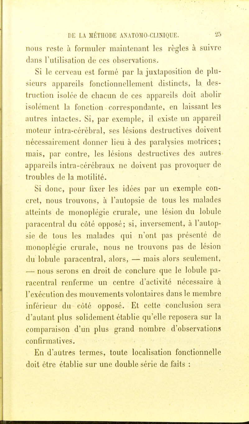 nous reste à formuler maintenant les règles à suivre dans l'utilisation de ces observations. Si le cerveau est formé par la juxtaposition de plu- sieurs appareils fonctionnellement distincts, la des- truction isolée de chacun de ces appareils doit abolir isolément la fonction correspondante, en laissant les autres intactes. Si, par exemple, il existe un appareil moteur intra-cérébral, ses lésions destructives doivent nécessairement donner lieu à des paralysies motrices; mais, par contre, les lésions destructives des autres appareils intra-cérébraux ne doivent pas provoquer de troubles de la motilité. Si donc, pour fixer les idées par un exemple con- cret, nous trouvons, à l'autopsie de tous les malades atteints de monoplégie crurale, une lésion du lobule paracentral du côté opposé; si, inversement, à l'autop- sie de tous les malades qui n'ont pas présenté de monoplégie crurale, nous ne trouvons pas de lésion du lobule paracentral, alors, — mais alors seulement, — nous serons en droit de conclure que le lobule pa- racentral renferme un centre d'activité nécessaire à l'exécution des mouvements volontaires dans le membre inférieur du côté opposé. Et cette conclusion sera d'autant plus solidement établie qu'elle reposera sur la comparaison d'un plus grand nombre d'observations confirma tives. En d'autres termes, toute localisation fonctionnelle doit être établie sur une double série de faits :