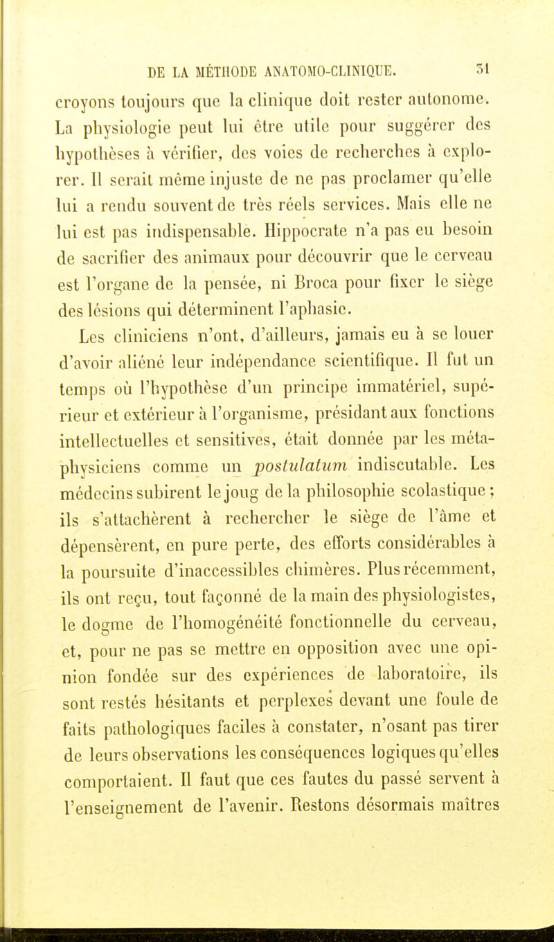 croyons toujours que la clinique doit rester autonome. La physiologie peut lui être utile pour suggérer des hypothèses à vérifier, des voies de recherches à explo- rer. Il serait même injuste de ne pas proclamer qu'elle lui a rendu souvent de très réels services. Mais elle ne lui est pas indispensable. Hippocrate n'a pas eu besoin de sacrifier des animaux pour découvrir que le cerveau est l'organe de la pensée, ni Broca pour fixer le siège des lésions qui déterminent l'aphasie. Les cliniciens n'ont, d'ailleurs, jamais eu à se louer d'avoir aliéné leur indépendance scientifique. Il fut un temps où l'hypothèse d'un principe immatériel, supé- rieur et extérieur h. l'organisme, présidant aux fonctions intellectuelles et sensitives, était donnée par les méta- physiciens comme un postulatum indiscutable. Les médecins subirent le joug de la philosophie scolastique; ils s'attachèrent à rechercher le siège de l'âme et dépensèrent, en pure perte, des efforts considérables à la poursuite d'inaccessibles chimères. Plus récemment, ils ont reçu, tout façonné de la main des physiologistes, le dosme de l'homogénéité fonctionnelle du cerveau, et, pour ne pas se mettre en opposition avec une opi- nion fondée sur des expériences de laboratoire, ils sont restés hésitants et perplexes devant une foule de faits pathologiques faciles à constater, n'osant pas tirer de leurs observations les conséquences logiques qu'elles comportaient. Il faut que ces fautes du passé servent à l'enseignement de l'avenir. Restons désormais maîtres