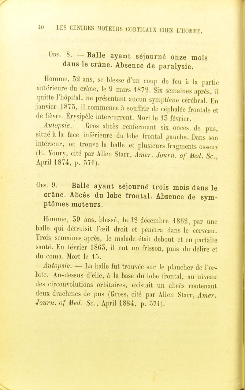 Obs. 8. — Balle ayant séjourné onze mois dans le crâne. Absence de paralysie. Homme, 52 ans, se blesse d'un coup de feu à la partie antérieure du crâne, le 9 mars 1872. Six semaines après, il quitte l'hôpital, ne présentant aucun symptôme cérébral. En janvier 1873, il commence à souffrir de céphalée frontale et de fièvre. Érysipèle intercurrent. Mort le 13 février. Autopsie. — Gros abcès renfermant six onces de pus, situé à la face inférieure du lobe frontal gauche. Dans son intérieur, on trouve la balle et plusieurs fragments osseux (E. Youry, cité par Allen Starr, Amer. Journ. of Med Se April 1874, p. 571). Obs. 9. — Balle ayant séjourné trois mois dans le crâne. Abcès du lobe frontal. Absence de sym- ptômes moteurs. Homme, 39 ans, blessé, le 12 décembre 1862, par une balle qui détruisit l'œil droit et pénétra dans le cerveau. Trois semaines après, le malade était debout et en parfaite santé. En février 1863, il eut un frisson, puis du délire et du coma. Mort le 15. Autopsie. — La balle fut trouvée sur le plancher de l'or- bite. Au-dessus d'elle, à la base du lobe frontal, au niveau des circonvolutions orbitaires, existait un abcès contenant deux drachmes de pus (Gross, cité par Allen Starr, Amer. Journ. of Med. Se, April 1884, p. 571).