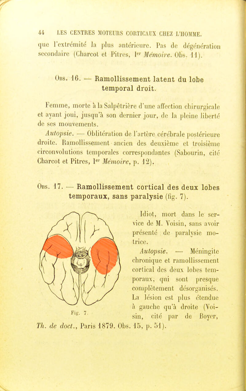 que l'extrémité la plus antérieure. Pas de dégénération secondaire (Charcot et Pitres, \er Mémoire. Obs. 11). Obs. 16. — Ramollissement latent du lobe temporal droit. Femme, morte à la Salpêtrière d'une affection chirurgicale et ayant joui, jusqu'à son dernier jour, de la pleine liberté de ses mouvements. Autopsie. — Oblitération de l'artère cérébrale postérieure droite. Ramollissement ancien des deuxième et troisième circonvolutions temporales correspondantes (Sabourin, cité Charcot et Pitres, 1er Mémoire, p. 12). Obs. 17. — Ramollissement cortical des deux lobes temporaux, sans paralysie (fig. 7). Idiot, mort dans le ser- vice de M. Voisin, sans avoir présenté de paralysie mo- trice. Autopsie. — Méningite chronique et ramollissement corlical des deux lobes tem- poraux, qui sont presque complètement désorganisés. La lésion est plus étendue à gauche qu'à droite (Voi- sin, cité par de Boyer, Th. de doct., Paris 1879. Obs. 15, p. 51).