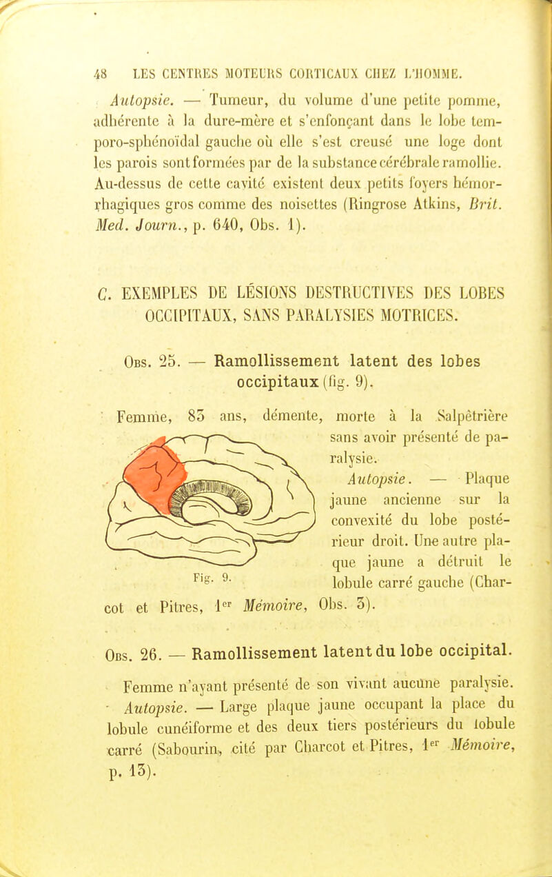 Autopsie. — Tumeur, du volume d'une petite pomme, adhérente à la dure-mère et s'cnfonçant dans le lobe tem- poro-sphénoïdal gauche où elle s'est creusé une loge dont les parois sontformées par de la substance cérébrale ramollie. Au-dessus de cette cavité existent deux petits foyers hémor- çhagiques gros comme des noisettes (Ringrose Atkins, Brit. Med. Journ., p. 640, Obs. 1). C. EXEMPLES DE LÉSIONS DESTRUCTIVES DES LOBES OCCIPITAUX, SANS PARALYSIES MOTRICES. Obs. 25. — Ramollissement latent des lobes occipitaux (fig. 9). Femme, 85 ans, démente, morte à la .Salpêtrière sans avoir présenté de pa- ralysie. Autopsie. — Plaque jaune ancienne sur la convexité du lobe posté- rieur droit. Une autre pla- que jaune a détruit le lobule carré gauche (Char- cot et Pitres, 1er Mémoire, Obs. 5). Obs. 26. — Ramollissement latent du lobe occipital. Femme n'ayant présenté de son vivant aucune paralysie. • Autopsie. — Large plaque jaune occupant la place du lobule cunéiforme et des deux tiers postérieurs du lobule carré (Sabourin, cité par Charcot et Pitres, 1er Mémoire, p. 15).