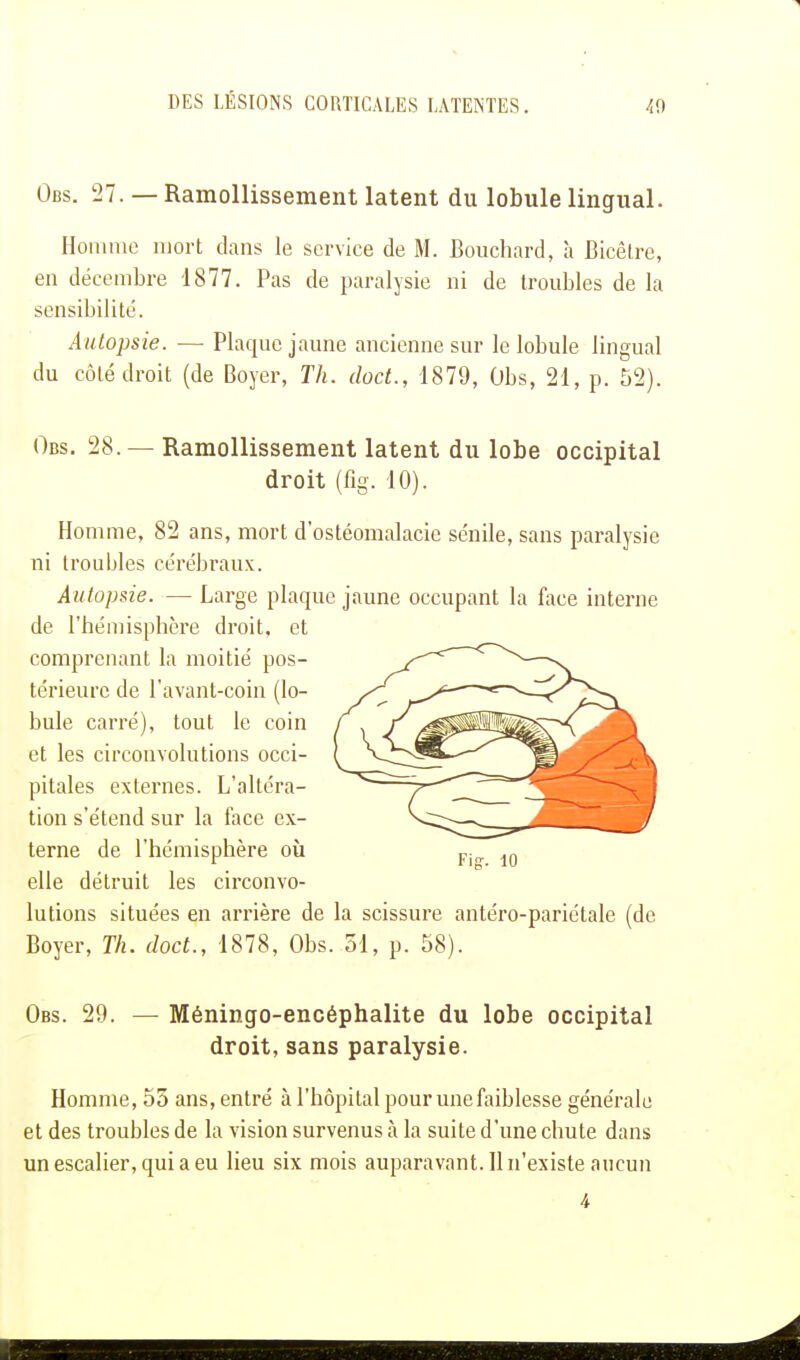 Obs. 27. — Ramollissement latent du lobule lingual. Homme mort dans le service de M. Bouchard, à Bicèlre, en décembre 1877. Pas de paralysie ni de troubles de la sensibilité. Autopsie. — Plaque jaune ancienne sur le lobule lingual du côté droit (de Boyer, Th. doct., 1879, Obs, 21, p. 52). Obs. 28.— Ramollissement latent du lobe occipital droit (fig. 10). Homme, 82 ans, mort d'ostéomalacie sénile, sans paralysie ni troubles cérébraux. Autopsie. — Large plaque jaune occupant la face interne de l'hémisphère droit, et comprenant la moitié pos- térieure de l'avant-coin (lo- bule carré), tout le coin et les circonvolutions occi- pitales externes. L'altéra- tion s'étend sur la face ex- terne de l'hémisphère où elle détruit les circonvo- lutions situées en arrière de la scissure antéro-pariétale (de Boyer, Th. doct., 1878, Obs. 51, p. 58). Obs. 29. — Méningo-encéphalite du lobe occipital droit, sans paralysie. Homme, 55 ans, entré à l'hôpital pour une faiblesse générale et des troubles de la vision survenus à la suite d'une chute dans un escalier, qui a eu lieu six mois auparavant. 11 n'existe aucun 4