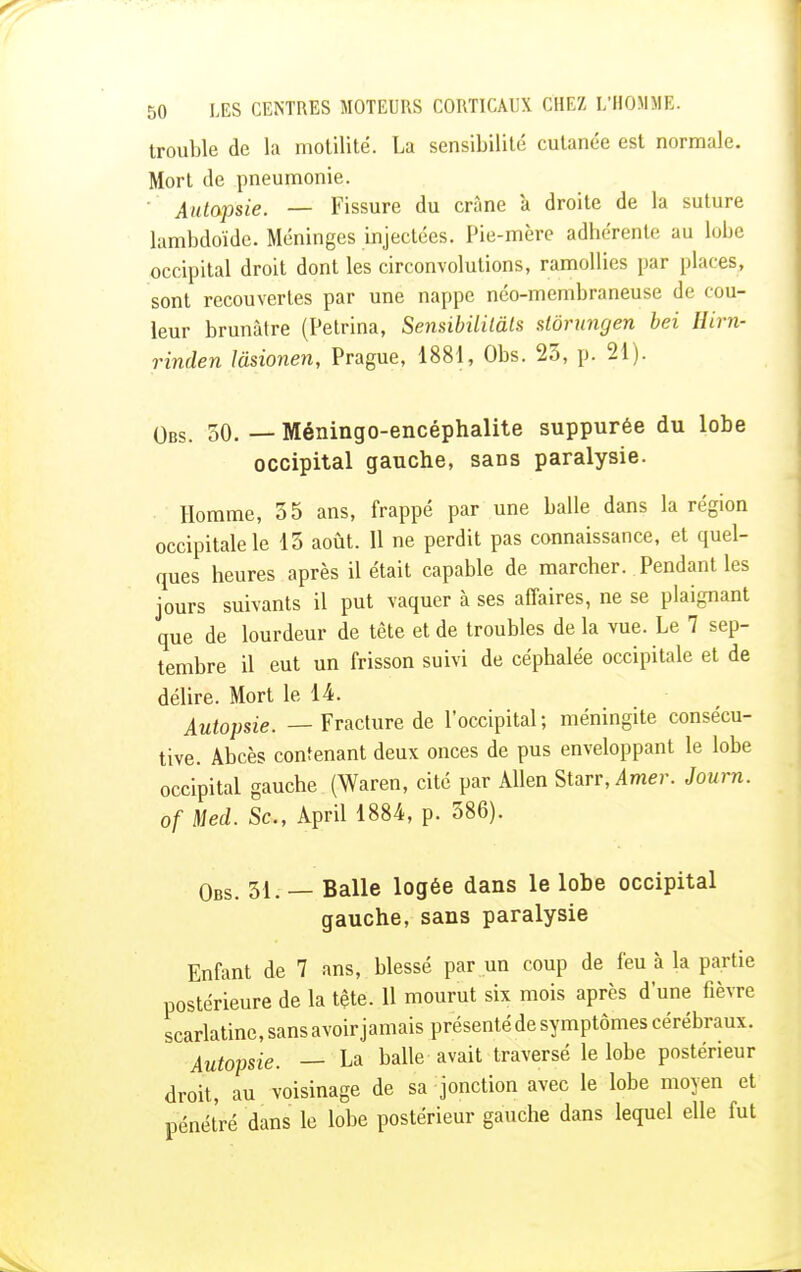 trouble de la motilité. La sensibilité cutanée est normale. Mort de pneumonie. Autopsie. —- Fissure du crâne à droite de la suture lambdoïde. Méninges injectées. Pie-mère adhérente au lobe occipital droit dont les circonvolutions, ramollies par places, sont recouvertes par une nappe néo-membraneuse de cou- leur brunâtre (Petrina, Sensibililâts siôrungen bei Hirn- rinden lâsionen, Prague, 1881, Obs. 23, p. 21). Obs. 50. —- Méningo-encéphalite suppurée du lobe occipital gauche, sans paralysie. Homme, 35 ans, frappé par une balle dans la région occipitale le 13 août. Il ne perdit pas connaissance, et quel- ques heures après il était capable de marcher. Pendant les jours suivants il put vaquer à ses affaires, ne se plaignant que de lourdeur de tête et de troubles de la vue. Le 7 sep- tembre il eut un frisson suivi de céphalée occipitale et de délire. Mort le 14. Autopsie. — Fracture de l'occipital; méningite consécu- tive. Abcès contenant deux onces de pus enveloppant le lobe occipital gauche (Waren, cité par Allen Starr, Amer. Journ. of Med. Se, April 1884, p. 386). Obs. 31. — Balle logée dans le lobe occipital gauche, sans paralysie Enfant de 7 ans, blessé par un coup de feu à la partie postérieure de la tête. 11 mourut six mois après d'une fièvre scarlatine, sans avoir jamais présenté de symptômes cérébraux. Autopsie. — La balle avait traversé le lobe postérieur droit, au voisinage de sa jonction avec le lobe moyen et pénétré dans le lobe postérieur gauche dans lequel elle fut