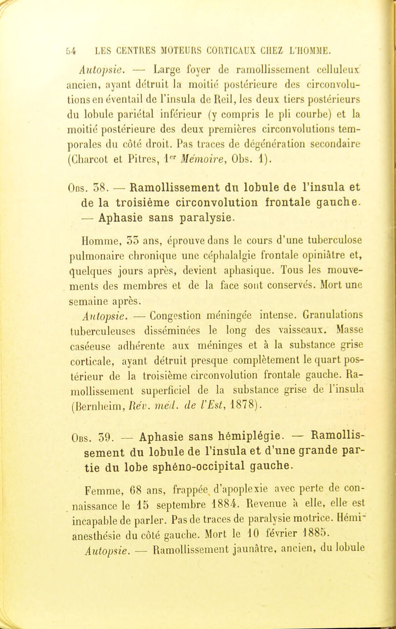 Autopsie. — Large foyer de ramollissement celluleux ancien, ayant détruit la moitié postérieure des circonvolu- tions en éventail de l'insula de Reil, les deux tiers postérieurs du lobule pariétal inférieur (y compris le pli courbe) et la moitié postérieure des deux premières circonvolutions tem- porales du côté droit. Pas traces de dégénération secondaire (Charcot et Pitres, 1 Mémoire, Obs. 1). Obs. 38. — Ramollissement dn lobule de l'insula et de la troisième circonvolution frontale gauche. — Aphasie sans paralysie. Homme, 55 ans, éprouve dans le cours d'une tuberculose pulmonaire chronique une céphalalgie frontale opiniâtre et, quelques jours après, devient aphasique. Tous les mouve- ments des membres et de la face sont conservés. Mort une semaine après. Autopsie. — Congestion méningée intense. Granulations tuberculeuses disséminées le long des vaisseaux. Masse caséeuse adhérente aux méninges et à la substance grise corticale, ayant détruit presque complètement le quart pos- térieur de la troisième circonvolution frontale gauche. Ra- mollissement superficiel de la substance grise de l'insula (Bernheim, Rév. méd. de l'Est, 1878). Obs. 59. — Aphasie sans hémiplégie. — Ramollis- sement du lobule de l'insula et d'une grande par- tie du lobe sphéno-occipital gauche. Femme, 68 ans, frappée d'apoplexie avec perte de con- naissance le 15 septembre 1884. Revenue à elle, elle est incapable de parler. Pas de traces de paralysie motrice. Hémi anesthésie du côté gauche. Mort le 10 février 1885. Autopsie. — Ramollissement jaunâtre, ancien, du lobule