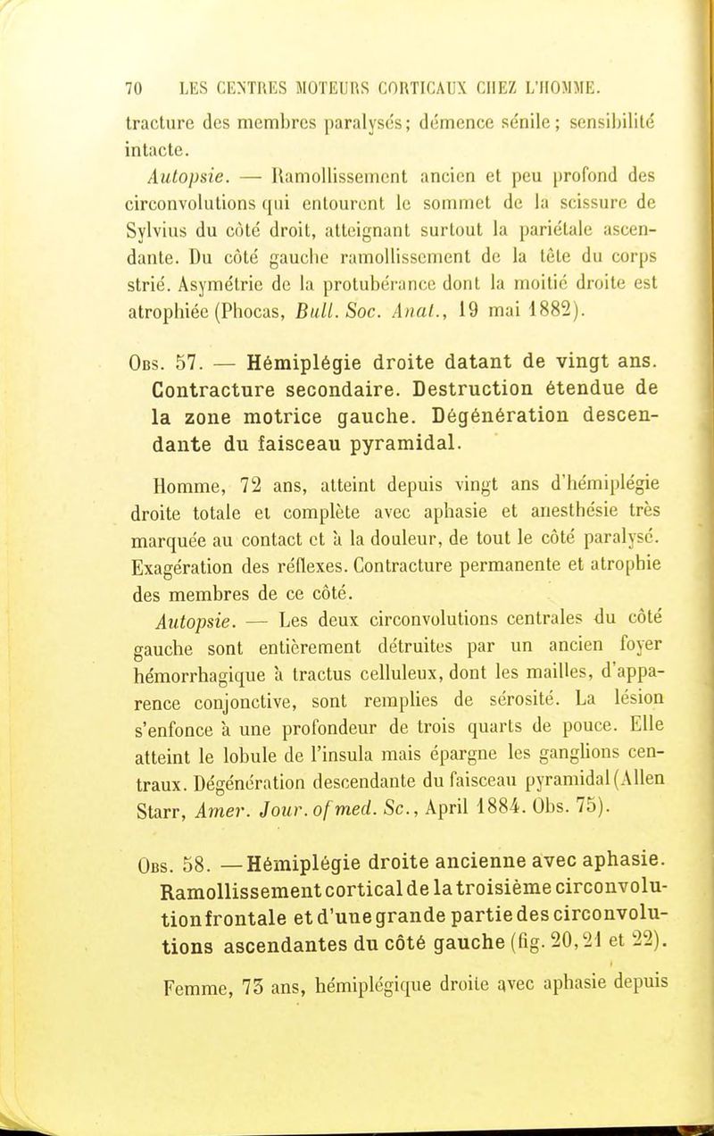 tracture des membres paralysés; démence sénile; sensibilité intacte. Autopsie. — Ramollissement ancien et peu profond des circonvolutions qui entourent le sommet de la scissure de Sylvius du côté droit, atteignant surtout la pariétale ascen- dante. Du côté gauebe ramollissement de la tête du corps strié. Asymétrie de la protubérance dont la moitié droite est atrophiée (Phocas, Bull. Soc. Anal., 19 mai 1882). Obs. 57. — Hémiplégie droite datant de vingt ans. Contracture secondaire. Destruction étendue de la zone motrice gauche. Dégénération descen- dante du faisceau pyramidal. Homme, 72 ans, atteint depuis vingt ans d'hémiplégie droite totale et complète avec aphasie et anesthésie très marquée au contact et à la douleur, de tout le côté paralysé. Exagération des réflexes. Contracture permanente et atrophie des membres de ce côté. Autopsie. — Les deux circonvolutions centrales du côté gauche sont entièrement détruites par un ancien foyer hémorrhagique à tractus celluleux, dont les mailles, d'appa- rence conjonctive, sont remplies de sérosité. La lésion s'enfonce a une profondeur de trois quarts de pouce. Elle atteint le lobule de l'insula mais épargne les ganglions cen- traux. Dégénération descendante du faisceau pyramidal (Allen Starr, Amer. Jour.ofmed. Se, April 1884. Obs. 75). Obs. 58. —Hémiplégie droite ancienne avec aphasie. Ramollissement cortical delà troisième circonvolu- tionfrontale et d'une grande partie des circonvolu- tions ascendantes du côté gauche (fig. 20,21 et 22). Femme, 73 ans, hémiplégique droite avec aphasie depuis