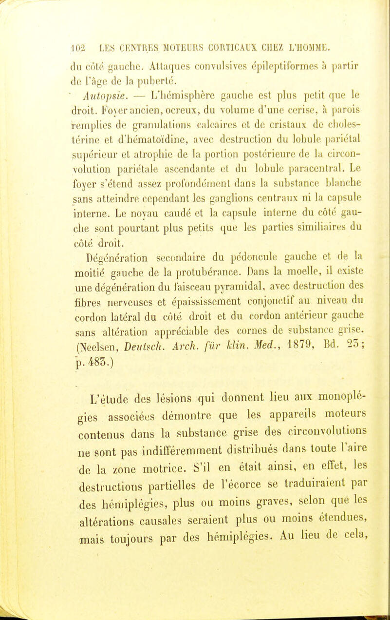 du côté gauche. Attaques convulsivcs épileptiformes à partir de l'âge de la puberté. Autopsie. - - L'hémisphère gauche est plus petit que le droit. Foyer ancien, ocreux, du volume d'une cerise, à parois remplies de granulations calcaires et de cristaux de choles- térine et d'hématoïdine, avec destruction du lobule pariétal supérieur et atrophie de la portion postérieure de la circon- volution pariétale ascendante et du lobule paracentral. Le foyer s'étend assez profondément dans la substance blanche sans atteindre cependant les ganglions centraux ni la capsule interne. Le noyau caudé et la capsule interne du côté gau- che sont pourtant plus petits que les parties similiaires du côté droit. Dégénération secondaire du pédoncule gauche et de la moitié gauche de la protubérance. Dans la moelle, il existe une dégénération du l'aisceau pyramidal, avec destruction des fibres nerveuses et épaississement eonjonctif au niveau du cordon latéral du côté droit et du cordon antérieur gauche sans altération appréciable des cornes de substance grise. (Neelsen, Deutsch. Arch. fur klin. Med., 1879, Bd. 25; p. 483.) L'étude des lésions qui donnent lieu aux monoplé- gies associées démontre que les appareils moteurs contenus dans la substance grise des circonvolutions ne sont pas indifféremment distribués dans toute l'aire de la zone motrice. S'il en était ainsi, en effet, les destructions partielles de l'écorce se traduiraient par des hémiplégies, plus ou moins graves, selon que les altérations causales seraient plus ou moins étendues, mais toujours par des hémiplégies. Au lieu de cela,