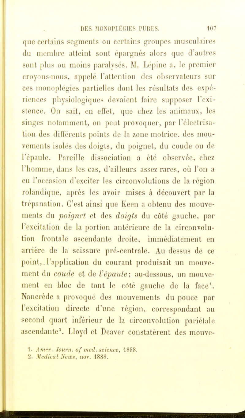 que certains segments ou certains groupes musculaires du membre atteint sont épargnés alors que d'autres sont plus ou moins paralysés. M. Lépinc a, le premier croyons-nous, appelé l'attention des observateurs sur ces monoplégies partielles dont les résultats des expé- riences pbysiologiques devaient faire supposer l'exi- stence. On sail, en effet, que chez les animaux, les singes notamment, on peut provoquer, par l'électrisa- tion des différents points de la zone motrice, des mou- vements isolés des doigls, du poignet, du coude ou de l'épaule. Pareille dissociation a été observée, chez l'homme, dans les cas, d'ailleurs assez rares, où l'on a eu l'occasion d'exciter les circonvolutions de la région rolandique, après les avoir mises à découvert par la trépanation. C'est ainsi que Keen a obtenu des mouve- ments du poignet et des doigts du côté gauche, par l'excitation de la portion antérieure de la circonvolu- tion frontale ascendante droite, immédiatement en arrière de la scissure pré-centrale. Au dessus de ce point,. l'application du courant produisait un mouve- ment du coude et de l'épaule; au-dessous, un mouve- ment en bloc de tout le côté gauche de la face1. Nancrède a provoqué des mouvements du pouce par l'excitation directe d'une région, correspondant au second quart inférieur de la circonvolution pariétale ascendante2. Llovd et Deaver constatèrent des mouvc- u 1. Amer. Journ. of med. science, 1888. 2. Médical Neivs, nov. 1888.