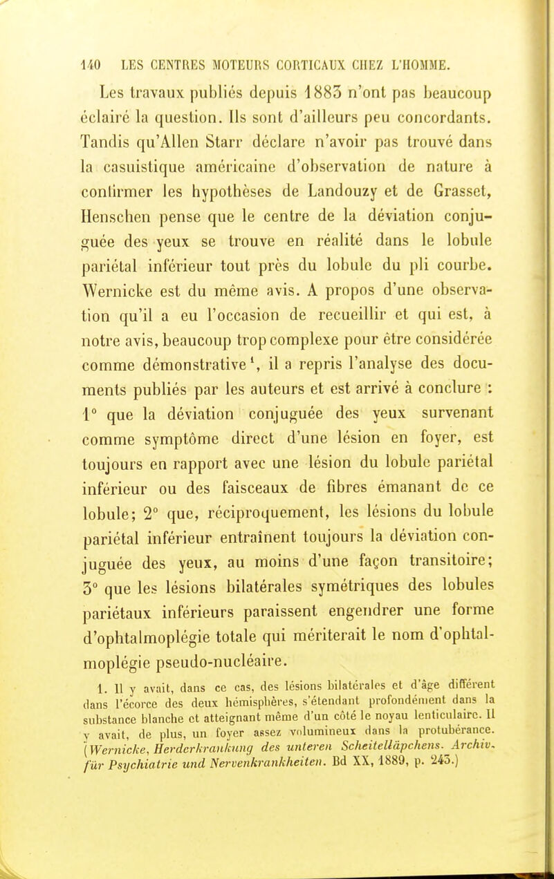 Les travaux publiés depuis 1883 n'ont pas beaucoup éclairé la question. Ils sont d'ailleurs peu concordants. Tandis qu'Allen Starr déclare n'avoir pas trouvé dans la casuistique américaine d'observation de nature à conlirmer les hypothèses de Landouzy et de Grasset, Henschen pense que le centre de la déviation conju- guée des yeux se trouve en réalité dans le lobule pariétal inférieur tout près du lobule du pli courbe. Wernicke est du même avis. A propos d'une observa- tion qu'il a eu l'occasion de recueillir et qui est, à notre avis, beaucoup trop complexe pour être considérée comme démonstrative1, il a repris l'analyse des docu- ments publiés par les auteurs et est arrivé à conclure : 1° que la déviation conjuguée des yeux survenant comme symptôme direct d'une lésion en foyer, est toujours en rapport avec une lésion du lobule pariétal inférieur ou des faisceaux de fibres émanant de ce lobule; 2° que, réciproquement, les lésions du lobule pariétal inférieur entraînent toujours la déviation con- juguée des yeux, au moins d'une façon transitoire; 5° que les lésions bilatérales symétriques des lobules pariétaux inférieurs paraissent engendrer une forme d'ophtalmoplégie totale qui mériterait le nom d'ophtal- moplégie pseudo-nucléaire. 1. 11 y avait, dans ce cas, des lésions bilatérales et dage différent dans l'écorce des deux hémisphères, s'étendant profondément dans la substance blanche et atteignant même d'un côté le noyau lenticulaire. U y avait, de plus, un foyer assez volumineux dans la protubérance. ( Wernicke, Herdcrkrankung des unteren Scheitellâpchens.^Archiv. fur Psychiatrie und Nervenkrankheiten. Bd XX, 1889, p. 245.)