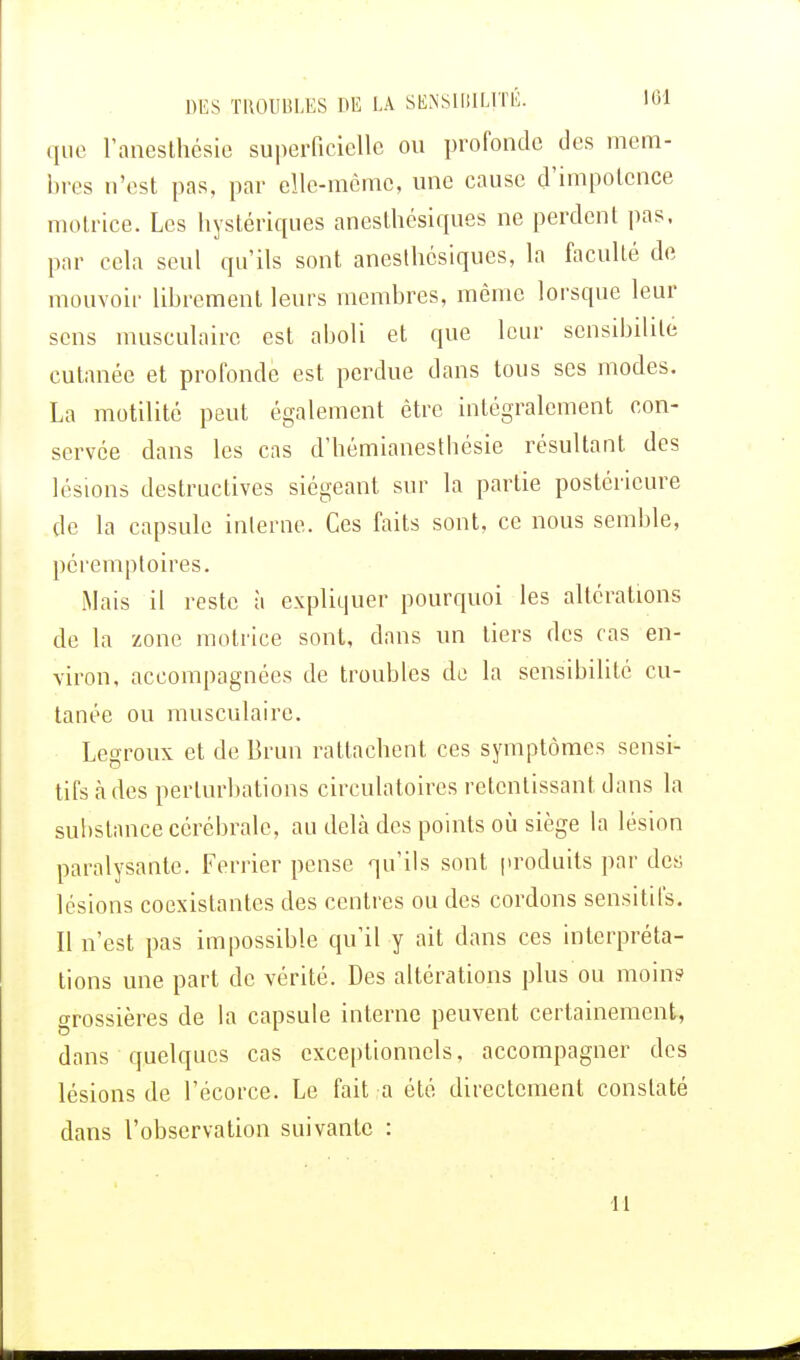 que l'anesthésie superficielle ou profonde des mem- bres n'est pas, par elle-même, une cause d'impotence motrice. Les hystériques anesthésiques ne perdent pas, par cela seul qu'ils sont anesthésiques, la faculté de mouvoir librement leurs membres, même lorsque leur sens musculaire est aboli et que leur sensibilité cutanée et profonde est perdue clans tous ses modes. La motilité peut également être intégralement con- servée dans les cas d'hémianesthésie résultant des lésions destructives siégeant sur la partie postérieure de la capsule interne. Ces faits sont, ce nous semble, péremptoires. Mais il reste à expliquer pourquoi les altérations de la zone motrice sont, dans un tiers des cas en- viron, accompagnées de troubles de la sensibilité cu- tanée ou musculaire. Legroux et de Brun rattachent ces symptômes sensi- tifs à des perturbations circulatoires retentissant clans la substance cérébrale, au delà des points où siège la lésion paralysante. Ferrier pense qu'ils sont produits par des lésions coexistantes des centres ou des cordons sensitifs. Il n'est pas impossible qu'il y ait dans ces interpréta- tions une part de vérité. Des altérations plus ou moins grossières de la capsule interne peuvent certainement, dans quelques cas exceptionnels, accompagner des lésions de l'écorce. Le fait a été directement constaté dans l'observation suivante : IL