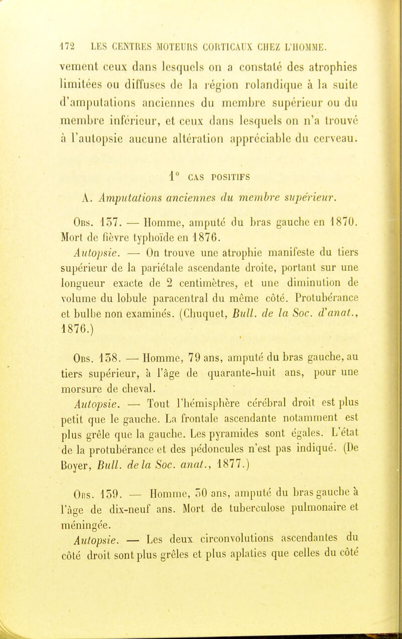 vement ceux dans lesquels on a constaté des atrophies limitées ou diffuses de la région rolandique à la suite d'amputations anciennes du membre supérieur ou du membre inférieur, et ceux dans lesquels on n'a trouvé à l'autopsie aucune altération appréciable du cerveau. 1° CAS POSITIFS À. Amputations anciennes du membre supérieur. Obs. 157. — Homme, amputé du bras gauche en 1870. Mort de fièvre typhoïde en 1876. Autopsie. ■—■ On trouve une atrophie manifeste du tiers supérieur de la pariétale ascendante droite, portant sur une longueur exacte de 2 centimètres, et une diminution de volume du lobule paracentral du même côté. Protubérance et bulbe non examinés. (Chuquet, Bull, de la Soc. d'anat., 1876.) Obs. 138. — Homme, 79 ans, amputé du bras gauche, au tiers supérieur, à l'âge de quarante-huit ans, pour une morsure de cheval. Autopsie. — Tout l'hémisphère cérébral droit est plus petit que le gauche. La frontale ascendante notamment est plus grêle que la gauche. Les pyramides sont égales. L'état de la protubérance et des pédoncules n'est pas indiqué. (De Boyer, Bull, delà Soc. anat., 1877.) Ons. 159. — Homme, 30 ans, amputé du bras gauche à l'âge de dix-neuf ans. Mort de tuberculose pulmonaire et méningée. Autopsie. — Les deux circonvolutions ascendantes du côté droit sont plus grêles et plus aplaties que celles du côté