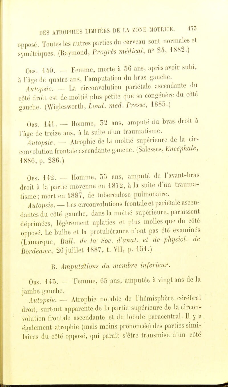 opposé. Toutes les autres parties du cerveau soûl normales et symétriques. (Raymond, Progrès médical, n° 24, 1882.) Obs. 140. — Femme, morte à 56 ans, après avoir subi, à l'âge de quatre ans, l'amputation du bras gauche. Autopsie. — La circonvolution pariétale ascendante du cote droit est de moitié plus petite que sa congénère du côté gauche. (Wiglesworth, Lond. med. Presse, 1885.) Ors. 141. — Homme, 52 ans, amputé du bras droit à l'âge de treize ans, à la suite d'un traumatisme. Autopsie. — Atrophie de la moitié supérieure de la cir- convolution frontale ascendante gauche. (Salesses, Encéphale, 1886, p. 286.) Obs. 142. - Homme, 55 ans, amputé de l'avant-bras droit à la partie moyenne en 1872, à la suite d'un trauma- tisme; mort en 1887, de tuberculose pulmonaire. Autopsie. — Les circonvolutions frontale et pariétale ascen- dantes du côté gauche, dans la moitié supérieure, paraissent déprimées, légèrement aplaties et plus molles que du côté opposé. Le bulbe et la protubérance n'ont pas été examinés (Lamarque, Bull, de la Soc. d'anal, et de physiol. de Bordeaux, 26 juillet 1887, t. VII, p. 151.) B. Amputations du membre inférieur. Obs. 145. — Femme, 65 ans, amputée à vingt ans de la jambe gauche. Autopsie. — Atrophie notable de l'hémisphère cérébral droit, surtout apparente de la partie supérieure de la circon- volution frontale ascendante et du lobule paracentral. 11 y a également atrophie (mais moins prononcée) des parties simi- laires du côté opposé, qui paraît s'être transmise d'un côté