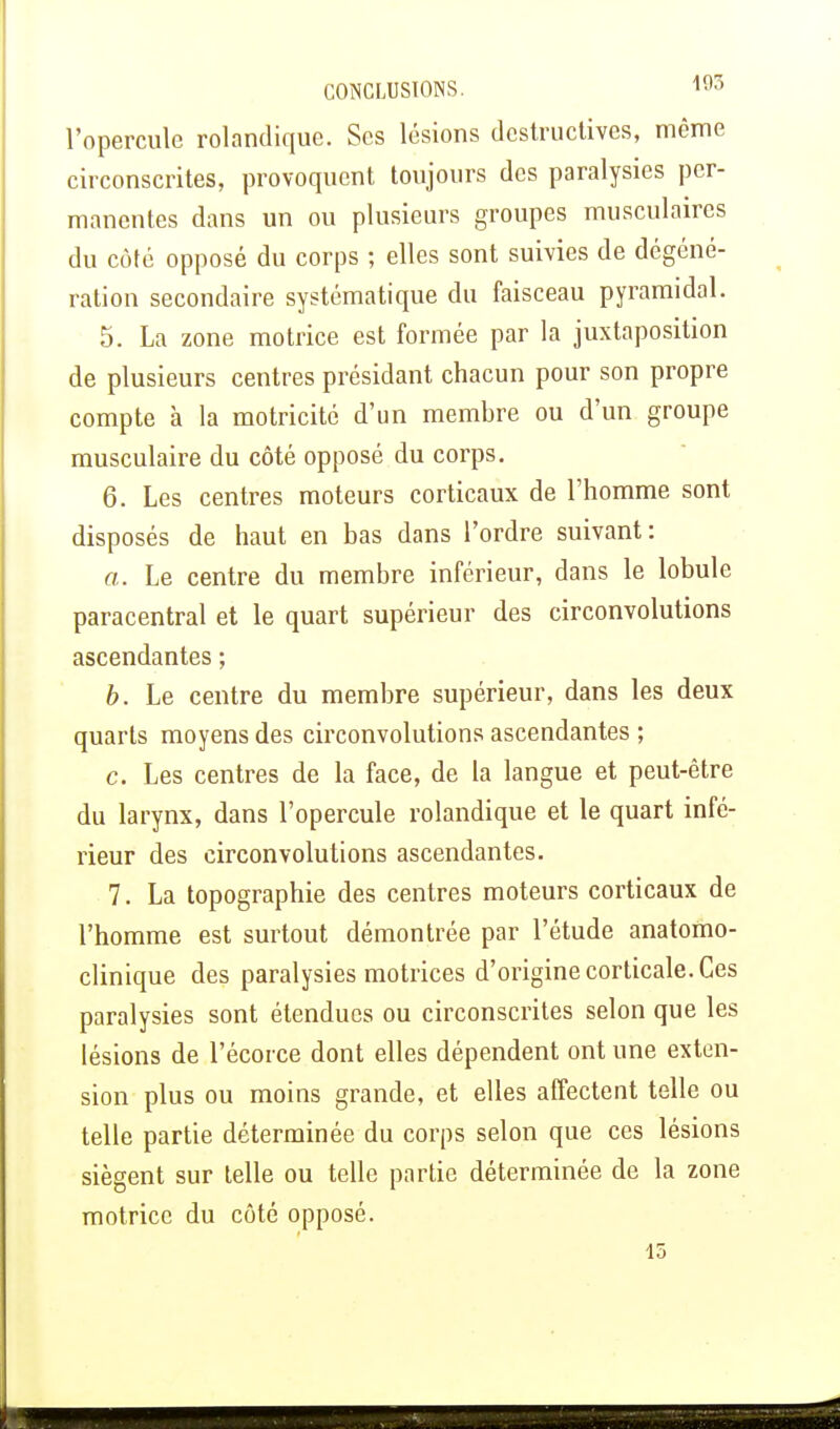 l'opercule rolandique. Ses lésions destructives, même circonscrites, provoquent toujours des paralysies per- manentes dans un ou plusieurs groupes musculaires du côté opposé du corps ; elles sont suivies de dégéné- ration secondaire systématique du faisceau pyramidal. 5. La zone motrice est formée par la juxtaposition de plusieurs centres présidant chacun pour son propre compte à la motricité d'un membre ou d'un groupe musculaire du côté opposé du corps. 6. Les centres moteurs corticaux de l'homme sont disposés de haut en bas dans l'ordre suivant: a. Le centre du membre inférieur, dans le lobule paracentral et le quart supérieur des circonvolutions ascendantes ; b. Le centre du membre supérieur, dans les deux quarts moyens des circonvolutions ascendantes ; c. Les centres de la face, de la langue et peut-être du larynx, dans l'opercule rolandique et le quart infé- rieur des circonvolutions ascendantes. 7. La topographie des centres moteurs corticaux de l'homme est surtout démontrée par l'étude anatomo- clinique des paralysies motrices d'origine corticale. Ces paralysies sont étendues ou circonscrites selon que les lésions de l'écorce dont elles dépendent ont une exten- sion plus ou moins grande, et elles affectent telle ou telle partie déterminée du corps selon que ces lésions siègent sur telle ou telle partie déterminée de la zone motrice du côté opposé. 15