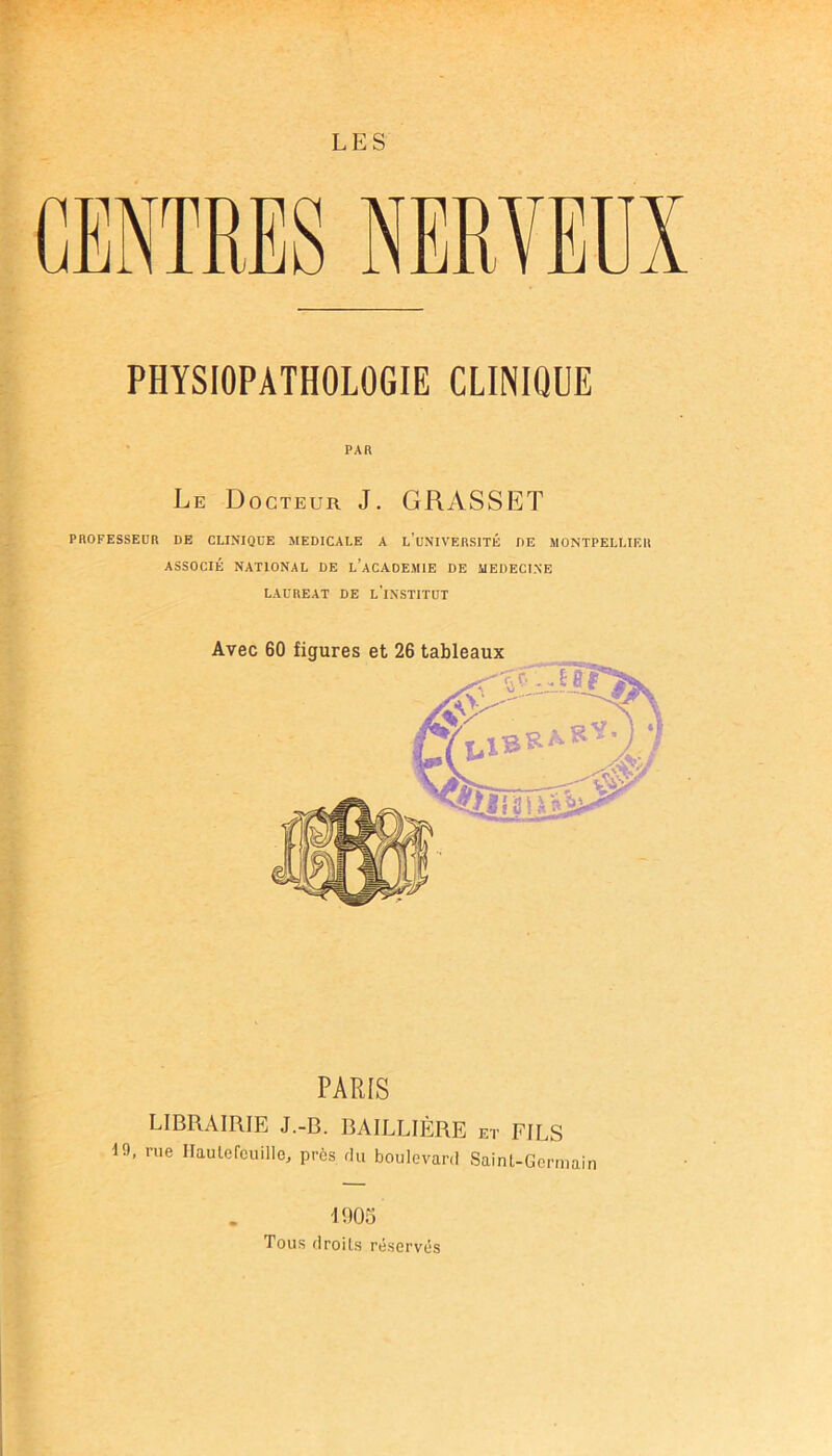PHYSIOPATHOLOGIE CLINIQUE PAR Le Docteur J. GRASSET PnOFESSEUR DE CLINIQUE MEDICALE A 1,’uNIVERSITÉ DE MONTPELLIER ASSOCIÉ NATIONAL DE L’ACADEMIE DE MEDECINE LAUREAT DE l’iNSTITUT PARIS LIBRAIRIE J.-B. BAILLIÈRE et FILS 19, rue Ilaulefeuille, près du boulevard Saint-Germain 1905 Tous droits réservés