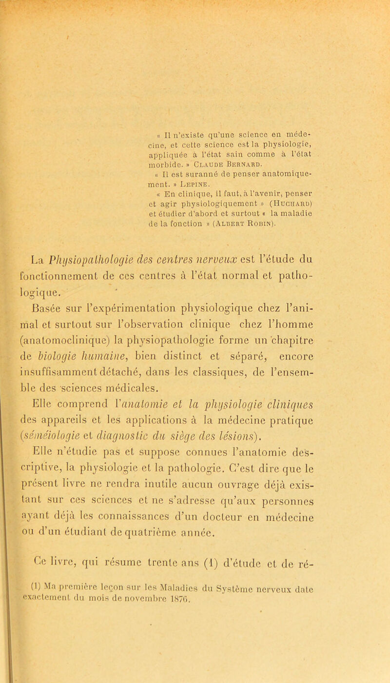/ « Il n’existe qu’une science en méde- cine, et cette science est la physiologie, appliquée à l’état sain comme à l’état morbide. » Claude Bernaud. « Il est suranné de penser anatomique- ment. » Lepine. « En clinique, il faut, à l’avenir, penser et agir physiologiquement » (Huchard) et étudier d’abord et surtout « la maladie de la fonction » (Albert Robin). La Physiopathologie des centres nerveux est l’étude du fonctionnement de ces centres à l’état normal et patho- logique. Basée sur l’expérimentation physiologique chez l’ani- mal et surtout sur l’observation clinique chez l’homme (anatomoclinique) la physiopathologie forme un chapitre de biologie humaine, bien distinct et séparé, encore, insuffisamment détaché, dans les classiques, de l’ensem- ble des sciences médicales. Elle comprend Y anatomie et la physiologie cliniques des appareils et les applications à la médecine pratique (séméiologie et diagnostic du siège des lésions). Elle n’étudie pas et suppose connues l’anatomie des- criptive, la physiologie et la pathologie. C’est dire que le présent livre ne rendra inutile aucun ouvrage déjà exis- tant sur ces sciences et ne s’adresse qu’aux personnes ayant déjà les connaissances d’un docteur en médecine ou d’un étudiant de quatrième année. Ce livre, qui résume trente ans (1) d’étude et de ré- (1) Ma première leçon sur les Maladies du Système nerveux date exactement du mois de novembre 1876.