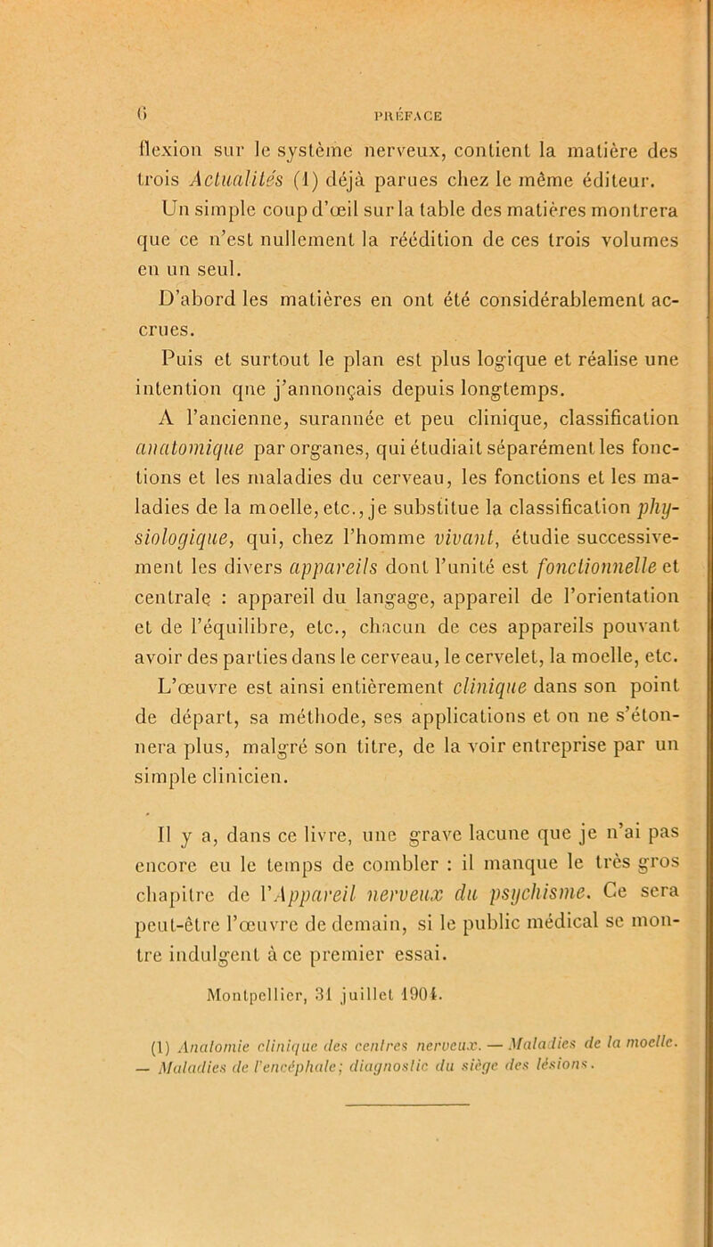 PRÉFACE 0 flexion sur le système nerveux, contient la matière des trois Actualités (1) déjà parues chez le même éditeur. Un simple coup d’œil sur la table des matières montrera que ce n’est nullement la réédition de ces trois volumes en un seul. D’abord les matières en ont été considérablement ac- crues. Puis et surtout le plan est plus logique et réalise une intention que j’annonçais depuis longtemps. A l’ancienne, surannée et peu clinique, classification anatomique par organes, qui étudiait séparément les fonc- tions et les maladies du cerveau, les fonctions et les ma- ladies de la moelle, etc., je substitue la classification phy- siologique, qui, chez l’homme vivant, étudie successive- ment les divers appareils dont l’unité est fonctionnelle et centrale : appareil du langage, appareil de l’orientation et de l’équilibre, etc., chacun de ces appareils pouvant avoir des parties dans le cerveau, le cervelet, la moelle, etc. L’œuvre est ainsi entièrement clinique dans son point de départ, sa méthode, ses applications et on ne s’éton- nera plus, malgré son titre, de la voir entreprise par un simple clinicien. Il y a, dans ce livre, une grave lacune que je n’ai pas encore eu le temps de combler : il manque le très gros chapitre de VAppareil nerveux du psychisme. Ce sera peut-être l’œuvre de demain, si le public médical se mon- tre indulgent à ce premier essai. Montpellier, 31 juillet 1901. (1) Anatomie clinique des centres nerveux. — Maladies de la moelle. — Maladies de l'encéphale; diagnostic du siège des lésions.