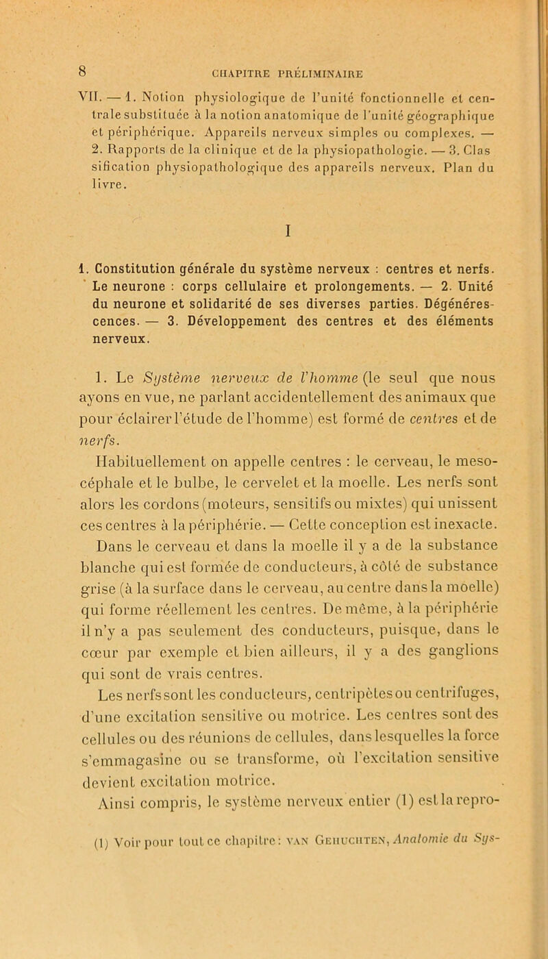 VII. — 1. Notion physiologique de l’unité fonctionnelle et cen- trale substituée à la notion anatomique de l’unité géographique et périphérique. Appareils nerveux simples ou complexes. — 2. Rapports de la clinique et de la physiopathologie. — 3. Clas sification physiopathologique des appareils nerveux. Plan du 1 ivre. I 1. Constitution générale du système nerveux : centres et nerfs. Le neurone : corps cellulaire et prolongements. — 2. Unité du neurone et solidarité de ses diverses parties. Dégénéres- cences. — 3. Développement des centres et des éléments nerveux. 1. Le Système nerveux de l’homme (le seul que nous ayons en vue, ne parlant accidentellement des animaux que pour éclairer l’étude de l’homme) est formé de centres et de nerfs. Habituellement on appelle centres : le cerveau, le meso- céphale et le bulbe, le cervelet et la moelle. Les nerfs sont alors les cordons (moteurs, sensitifs ou mixtes) qui unissent ces centres à la périphérie. — Cette conception est inexacte. Dans le cerveau et dans la moelle il y a de la substance blanche qui est formée de conducteurs, à côté de substance grise (à la surface dans le cerveau, au centre dans la moelle) qui forme réellement les centres. De même, à la périphérie il n’y a pas seulement des conducteurs, puisque, dans le cœur par exemple et bien ailleurs, il y a des ganglions qui sont de vrais centres. Les ncrfssont les conducteurs, centripètesou centrifuges, d’une excitation sensitive ou motrice. Les centres sont des cellules ou des réunions de cellules, dans lesquelles la force s’emmagasine ou se transforme, où l’excitation sensitive devient excitation motrice. Ainsi compris, le système nerveux entier (1) cstlarepro- (1) Voir pour loutcc chapitre: van Geiiuciiten, Anatomie du Sys-