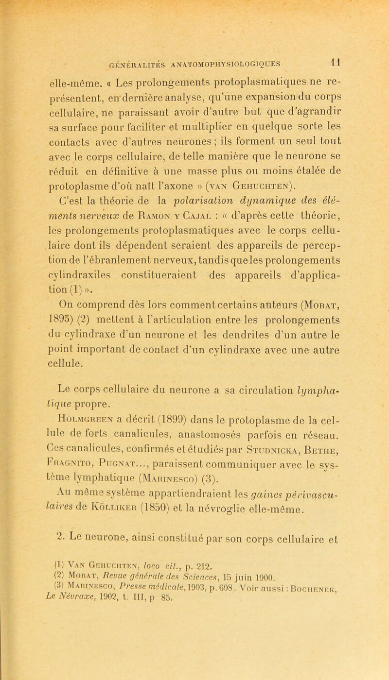 elle-même. « Les prolongements protoplasmatiques ne re- présentent, en dernière analyse, qu’une expansion du corps cellulaire, ne paraissant avoir d’autre but que d’agrandir sa surface pour faciliter et multiplier en quelque sorte les contacts avec d’autres neurones; ils forment un seul tout avec le corps cellulaire, de telle manière que le neurone se réduit en définitive à une masse plus ou moins étalée de protoplasme d’où naît l’axone » (van Gehuciiten). C’est la théorie de la polarisation dynamique des élé- ments nerveux de Ramon y Cajal : « d’après cette théorie, les prolongements protoplasmatiques avec le corps cellu- laire dont ils dépendent seraient des appareils de percep- tion de l’ébranlement nerveux, tandis queles prolongements cylindraxiles constitueraient des appareils d’applica- tion (1) ». On comprend dès lors comment certains auteurs (Morat, 1895) (2) mettent à l’articulation entre les prolongements du cylindraxe d’un neurone el les dendrites d’un autre le point important de contact d’un cylindraxe avec une autre cellule. Le corps cellulaire du neurone a sa circulation lympha- tique propre. IIolmgreen a décrit (1899) dans le protoplasme de la cel- lule de forts canalicules, anasLomosés parfois en réseau. Ces canalicules, confirmés et étudiés par Studnicka, Betiie, Fragnito, Pugnat..., paraissent communiquer avec le svs- tème lymphatique (Marinesco) (3). Au même système appartiendraient les gaines périvascu- laires de Kôlliker (1850) et la névroglie elle-même. 2. Le neurone, ainsi constitué par son corps cellulaire et (1) Van Gehuciiten, loco cil., p. 212. (2) Morat, Revue générale des Sciences, 15 juin 1900. (3) Marinesco, Presse médicale, 1903, p. 608Voir aussi : Bochenek Le Névraxe, 1902, t. III, p 85.