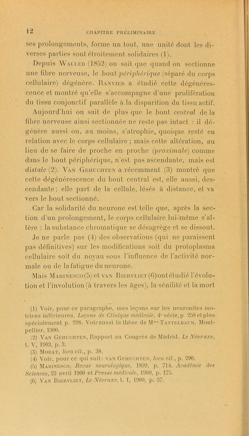 ses prolongements, forme un tout, une unité dont les di- verses parties sont étroitement solidaires (1). Depuis Waller (1852) on sait que quand on sectionne une fibre nerveuse, le bout périphérique (séparé du corps cellulaire) dégénère. Ranvier a étudié cette dégénéres- cence et montré qu’elle s’accompagne d’une prolifération du tissu conjonctif parallèle à la disparition du tissu actif. Aujourd’hui on sait de plus que le bout central de la fibre nerveuse ainsi sectionnée ne reste pas intact : il dé- génère aussi ou, au moins, s’atrophie, quoique resté en relation avec le corps cellulaire ; mais cette altération, au lieu de se faire de proche en proche (proximale) comme dans le bout périphérique, n’est pas ascendante, mais est distale (2). Van Geiiuchten a récemment (3) montré que cette dégénérescence du bout central est, elle aussi, des- cendante; elle part de la cellule, lésée à distance, et va vers le bout sectionné. Car la solidarité du neurone est telle que, après la sec- tion d’un prolongement, le corps cellulaire lui-même s’al- tère : la substance chromatique se désagrège et se dissout. Je ne parle pas (4) des observations (qui ne paraissent pas définitives) sur les modifications soit du protoplasma cellulaire soit du noyau sous rinfiucnce de l’activité nor- male ou de la fatigue du neurone. Mais Marinesco(5) et van BiERVLiEr(6)ontétudié révolu- tion et l’involution (à travers les Ages), la sénilité et la mort (1) Voir, pour cc paragraphe, mes leçons sur les neuronites mo- trices inférieures. Leçons de Clinique médicale, 4e série, p. 258 cl plus spécialement p. 298. Voiraussi la thèse de Mmo Tattelbaum, Mont- pellier, 1900. (2) Van Geiiuchten, Rapport au Congrès de Madrid. Le Névraxe, t. V, 1903, p. 3. (3) Morat, loco cil., p. 38. (4) Voir, pour cc qui suit: van Geiiuchten, loco cil., p. 290. (5) Maiunesco, Revue neurologique, 1899, p. 711. Académie des Sciences, 23 avril 1900 et Presse médicale, 1900, p. 175. (Ü) Van Biervliet, Le Névraxe, t. I, 1900, p. 37.