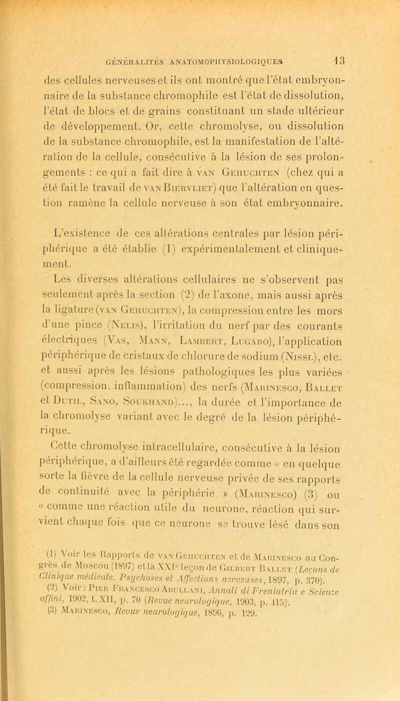 des cellules nerveuses et ils ont montré que l’état embryon- naire de la substance chromophile est l’état de dissolution, l’état de blocs et de grains constituant un stade ultérieur de développement. Or, cette chromolyse, ou dissolution de la substance chromophile, est la manifestation de l’alté- ration de la cellule, consécutive à la lésion de ses prolon- gements : ce qui a fait dire à van Geiiuciiten (chez qui a été fait le travail de van Biervliet) que l’altération en ques- tion ramène la cellule nerveuse à son état embryonnaire. L’existence de ces altérations centrales par lésion péri- phérique a été établie (1) expérimentalement et clinique- ment. Les diverses altérations cellulaires ne s’observent pas seulement après la secLion (2) de l’axone, mais aussi après la ligature (van Geiiuciiten), la compression entre les mors d’une pince (Nelis), l’irritation du nerf par des courants électriques (Vas, Mann, Lambert, Lugaro), l’application périphérique de cristaux de chlorure de sodium (Nissl), etc. et aussi après les lésions pathologiques les plus variées (compression, inflammation) des nerfs (Marinesco, Ballet et Dutil, Sano, Soukhand)..., la durée et l’importance de la chromolyse variant avec le degré de la lésion périphé- rique. Cette chromolyse intracellulaire, consécutive à la lésion périphérique, a d’ailleurs été regardée comme « en quelque sorte la fièvre de la cellule nerveuse privée de ses rapports de continuité avec la périphérie » (Marinesco) (3) ou '< comme une réaction utile du neurone, réaction qui sur- vient chaque lois que ce neurone se Lrouve lésé dans son (1) Voir les Rapports de van Geiiuciiten eide Marinesco au Con- grès de Moscou (1897) ella XXI” leçon de Gilbert Ballet (Leçons de Clinique médicale. Psychoses et Affections ncrusu.ses, 1897, p. 370). (2) Voir : Pier FrancescoArullani, Annali diFrenialria e Scienze af/ini, 1002, t. XII, p. 70 (Revue neurologique, 1003, p. 415). (3) Marinesco, Revue neurologique, 1800, p. 120.