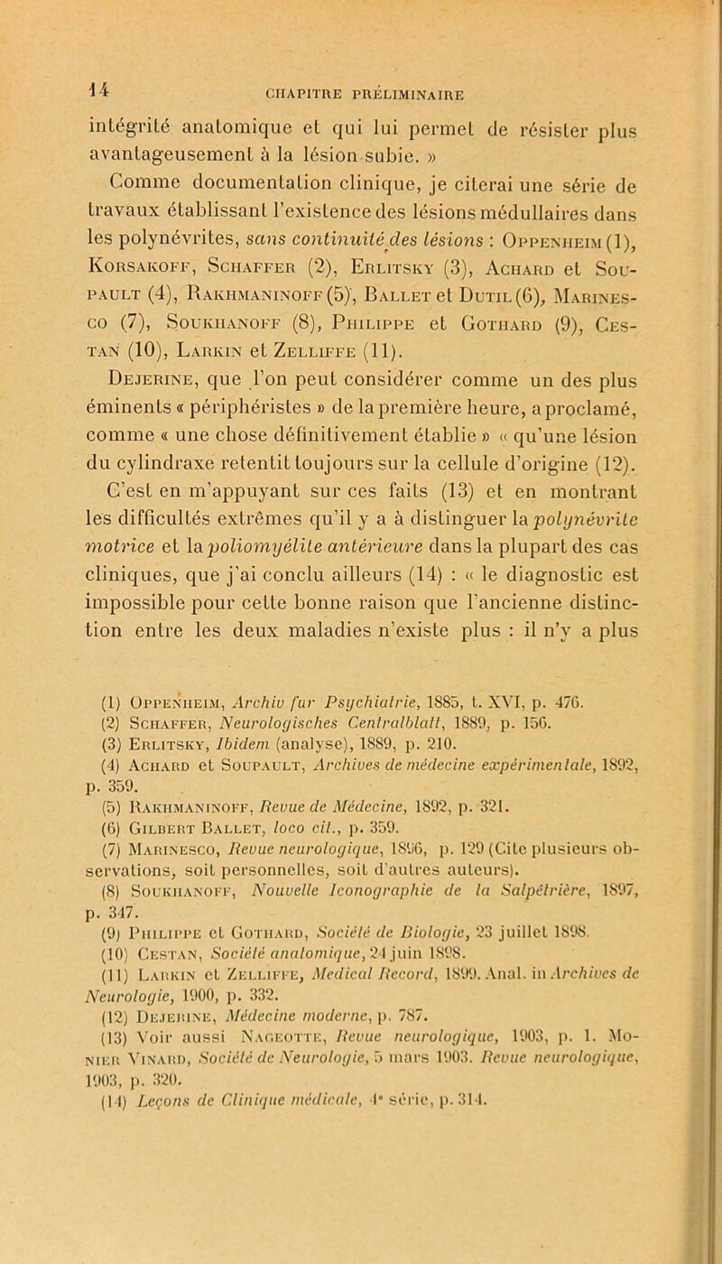 intégrité anatomique et qui lui permet de résister plus avantageusement à la lésion subie. » Comme documentation clinique, je citerai une série de travaux établissant l’existence des lésions médullaires dans les polynévrites, sans continuité des lésions : Oppenheim (1), Korsaicoff, Schaffer (2), Erlitsky (3), Achard et Sou- pault (4), Rakhmaninoff (5)', Ballet et Dutil(6), Marines- CO (7), SoUKI-IANOFF (8), PHILIPPE et COTIIARD (9), CES- tan (10), Larkin et Zelliffe (11). Dejerine, que l’on peut considérer comme un des plus éminents « périphéristes » de la première heure, a proclamé, comme « une chose définitivement établie » « qu’une lésion du cylindraxe retentit toujours sur la cellule d’origine (12). C’est en m’appuyant sur ces faits (13) et en montrant les difficultés extrêmes qu’il y a à distinguer la polynévrite motrice et la poliomyélite antérieure dans la plupart des cas cliniques, que j’ai conclu ailleurs (14) : « le diagnostic est impossible pour cette bonne raison que l’ancienne distinc- tion entre les deux maladies n’existe plus : il n’y a plus (1) Oppenheim, Archiv fur Psychiatrie, 1885, t. XVI, p. 476. (2) Schaffer, Neuroloyisches Centralblatt, 1889, p. 156. (3) Erlitsky, Ibidem (analyse), 1889, p. 210. (4) Aciiard et Soupault, Archives de médecine expérimentale, 1892, p. 359. (5) Rakhmaninoff, Revue de Médecine, 1892, p. 321. (6) Gilbert Ballet, loco cil., p. 359. (7) Marinesco, Revue neurologique, 1S96, p. 129 (Cite plusieurs ob- servations, soit personnelles, soit d’autres auteurs). (8) Soukiianoff, Nouvelle Iconographie de la Salpétrière, 1S97, p. 347. (9) Philippe et Gotiiard, Société de Biologie, 23 juillet 1898. (10) Cestan, Société analomique, 24 juin 1898. (11) Larkin et Zelliffe, Medical Record, 1899. Anal, in Archives de Neurologie, 1900, p. 332. (12) Dejerine, Médecine moderne, p. 787. (13) Voir aussi Nageotte, Revue neurologique, 1903, p. 1. Mo- nier Vinard, Société de Neurologie, 5 mars 1903. Revue neurologique, 1903, p. 320. (14) Leçons de Clinique médicale, 4* série, p. 314.