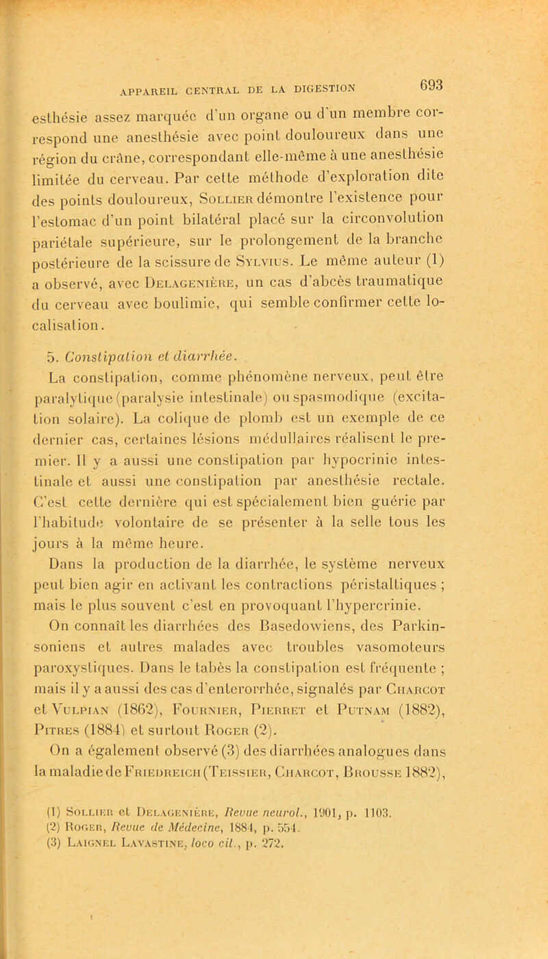 esthésie assez marquée d’un organe ou d un membre cor- respond une anesthésie avec point douloureux dans une région du crâne, correspondant elle-même à une anesthésie limitée du cerveau. Par celte méthode d’exploration dite des points douloureux, Sollier démontre l’existence pour l’estomac d'un point bilatéral placé sur la circonvolution pariétale supérieure, sur le prolongement de la branche postérieure de la scissure de Sylvius. Le même auteur (1) a observé, avec Delagenière, un cas d’abcès traumatique du cerveau avec boulimie, qui semble confirmer cette lo- calisation . 5. Constipation et diarrhée. La constipation, comme phénomène nerveux, peut être paralytique (paralysie intestinale) ou spasmodique (excita- tion solaire). La colique de plomb est un exemple de ce dernier cas, certaines lésions médullaires réalisent le pre- mier. 11 y a aussi une constipation par hypocrinie intes- tinale et aussi une constipation par anesthésie rectale. C’est cette dernière qui est spécialement bien guérie par l’habitude volontaire de se présenter à la selle tous les jours à la même heure. Dans la production de la diarrhée, le système nerveux peut bien agir en activant les contractions péristaltiques ; mais le plus souvent c’est en provoquant l’hypercrinie. On connaît les diarrhées des Basedowiens, des Parkin- soniens et autres malades avec troubles vasomoteurs paroxystiques. Dans le tabès la constipation est fréquente ; mais il y a aussi des cas d’enterorrhée, signalés par Charcot et Vulpian (1862), Fournier, Pierret et Putnam (1882), Pitres (1884) et surtout Roger (2). On a également observé (3) des diarrhées analogues dans lamaladiedeFRiEDREicn(TEissiER, Charcot, Brousse 1882), (1) Sollier et Delagenière, Revue neurol., 1901, p. 1103. (2) Roger, Revue de Médecine, 1884, p. 554. (3) Laignel Lavastine, loco cit., p. 272.
