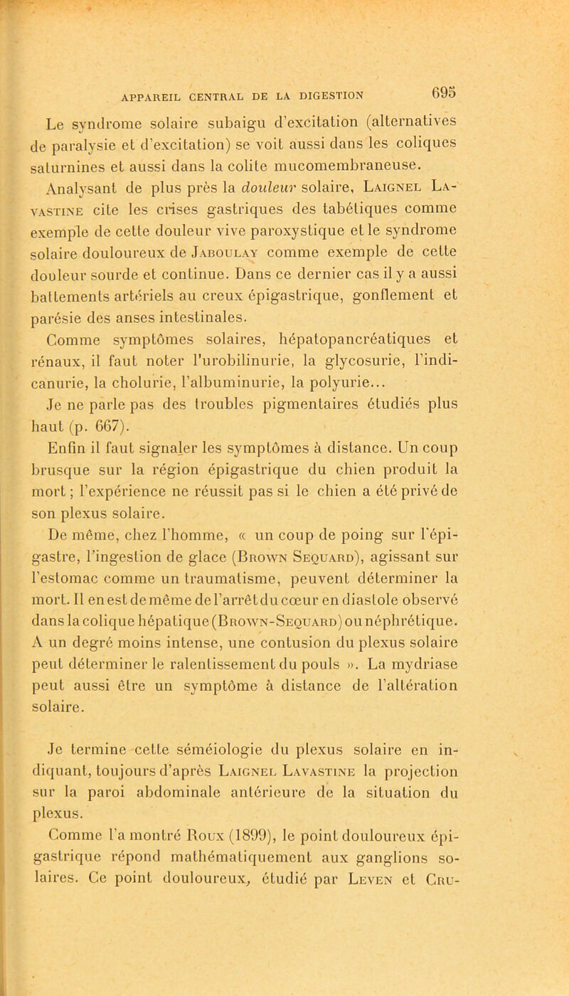 Le syndrome solaire subaigu d’excitation (alternatives de paralysie et d’excitation) se voit aussi dans les coliques saturnines et aussi dans la colite mucomembraneuse. Analysant de plus près la douleur solaire, Laignel La- vastine cite les crises gastriques des tabétiques comme exemple de cette douleur vive paroxystique et le syndrome solaire douloureux de Jaboulay comme exemple de cette douleur sourde et continue. Dans ce dernier cas il y a aussi battements artériels au creux épigastrique, gonflement et parésie des anses intestinales. Comme symptômes solaires, hépatopancréatiques et rénaux, il faut noter l’urobilinurie, la glycosurie, l’indi- canurie, la cholurie, l’albuminurie, la polyurie... Je ne parle pas des troubles pigmentaires étudiés plus haut (p. 667). Enfin il faut signaler les symptômes à distance. Un coup brusque sur la région épigastrique du chien produit la mort ; l’expérience ne réussit pas si le chien a été privé de son plexus solaire. De même, chez l’homme, « un coup de poing sur l'épi- gastre, l’ingestion de glace (Brown Seouard), agissant sur l’estomac comme un traumatisme, peuvent déterminer la mort. Il en est de même de l’arrêt du cœur en diastole observé dans la colique hépatique (Brown-Seouard) ou néphrétique. A un degré moins intense, une contusion du plexus solaire peut déterminer le ralentissement du pouls ». La mydriase peut aussi être un symptôme à distance de l’altération solaire. Je termine cette séméiologie du plexus solaire en in- diquant, toujours d’après Laignel Lavastine la projection sur la paroi abdominale antérieure de la situation du plexus. Comme l’a montré Boux(1899), le point douloureux épi- gastrique répond mathématiquement aux ganglions so- laires. Ce point douloureux,, étudié par Leven et Cru-