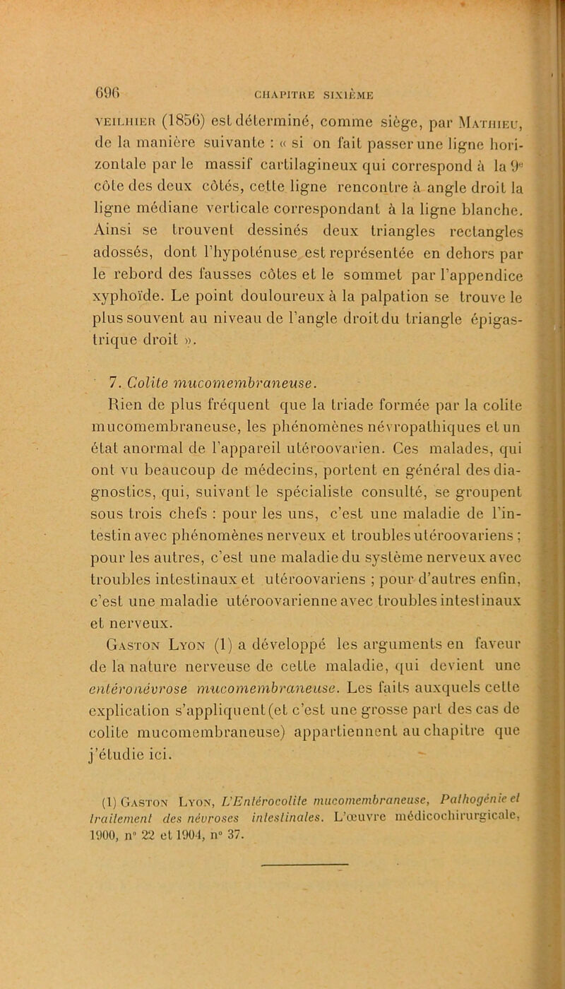 vEiLiiiEU (1856) est déterminé, comme siège, par Mathieu, de la manière suivante : « si on fait passer une ligne hori- zontale par le massif cartilagineux qui correspond à la9l! Côte des deux côtés, cette ligne rencontre à angle droit la ligne médiane verticale correspondant à la ligne blanche. Ainsi se trouvent dessinés deux triangles rectangles adossés, dont l'hypoténuse est représentée en dehors par le rebord des fausses côtes et le sommet par l’appendice xyphoïde. Le point douloureux à la palpation se trouve le plus souvent au niveau de l’angle droitdu triangle épigas- trique droit ». 7. Colite mucomembraneuse. Rien de plus fréquent que la triade formée par la colite mucomembraneuse, les phénomènes névropathiques et un état anormal de l’appareil utéroovarien. Ces malades, qui ont vu beaucoup de médecins, portent en général des dia- gnostics, qui, suivant le spécialiste consulté, se groupent sous trois chefs : pour les uns, c’est une maladie de l’in- testin avec phénomènes nerveux et troubles utéroovariens ; pour les autres, c’est une maladie du système nerveux avec troubles intestinaux et utéroovariens ; pour d’autres enfin, c’est une maladie utéroovarienne avec troubles intestinaux et nerveux. Gaston Lyon (1) a développé les arguments en faveur de la nature nerveuse de cette maladie, qui devient une cntéronévrose mucomembraneuse. Les faits auxquels celle explication s’appliquent (et c’est une grosse part des cas de colite mucomembraneuse) appartiennent au chapitre que j’étudie ici. (1) Gaston Lyon, LEnièrocolile mucomembraneuse, Palhogénie et traitement clés névroses intestinales. L'œuvre médicochirurgicale, 1900, n 22 el 190-1, n° 37.