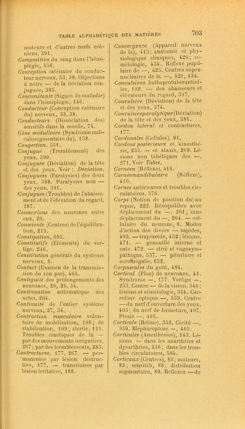 moteurs et d’autres nerfs crâ- niens, 391. Composition du sang dans l’hémi- plégie, 556. Conception caténaire du conduc- teur nerveux, 33, 38. Objections à notre — de la déviation con- juguée, 383. Concomitante (Signes de maladie) dans l’hémiplégie, 146. Conducteur (Conception caténaire du) nerveux, 33, 38. Conducteurs (Dissociation des) sensitifs dans la moelle, 74. Cône médullaire (Syndrome radi- culosegmentaire du), 138. Congestion, 331. Conjugué (Tremblement) des yeux, 390. Conjuguée (Déviation) de la tête et des yeux. Voir : Déviation. Conjuguées (Paralysies) des deux yeux, 388. Paralysies non — des yeux, 391. Conjugués (Troubles) de l’abaisse- ment et de l’élévation du regard, 397. Connexions des neurones entre eux, 20; Conscients (Centres) de l’équilibra- tion, 215. Constipation, 693. Constitutifs (Eléments) du ver- tige, 246. Constitution générale du système nerveux, 8. Contact (Examen de la transmis- sion du son par), 465. Contiguilé des prolongements des neurones, 20, 26, 34. Continuation automatique des actes, 264. Continuité de l’entier système nerveux, 27, 34. Contraction musculaire volon- taire de mobilisation, 108; de stabilisation, 109; stérile, 111. Troubles cinétiques de la — par des mouvements irréguliers, 267 ; pardes'tremblements, 283. Contractures, 177, 267. — per- 'manentes par lésion destruc- tive, 177. — transitoires par lésion irritative, 188. Convergence (Appareil nerveux de la), 415; anatomie et phy- siologique cliniques, 420; sé- méiologie, 434. Réflexe pupil- laire de —, 425. Centres supra- nucléaires de la —, 421, 434. Convulsions bulboprotubéran tiel - les, 192. — des abaisseurs et élévateurs du regard, 397. Convulsive (Déviation) de la tête et des yeux, 374. Convulsivoparaly tique (Déviation) de la tête et des yeux, 381. Cordon latéral et contractures, 177. Cordonales (Cellules), 81. Cordons postérieurs et kinesthé- sie, 235. — et ataxie, 269. Lé- sions non tabétiques des —, 271. Voir Tabes. Cornêen (Réflexe), 410. Cornèomandibulaire (Réflexe), 410. Cornes antérieures et troubles cir- culatoires, 576. Corps (Notion de position du) au repos, 222. Déséquilibre avec déplacement du —, 261 ; sans déplacement du—, 264. — cel- lulaire du neurone, 8. Modes d’action des divers — sapides, 493. — trapézoïde, 452 ; lésions, 471. — genouillé interne et ouïe, 472. — strié et vagosym- pathique, 537. — pituitaire et acromégalie, 632. Corpuscules du goût, 484. Cortical (Plan) de neurones, 41. Syndrome —, 177. Vertige —, 253. Centre — de la vision, 346 ; lésions et séméiologie, 354. Car- refour optique —, 359. Centre — du nerf d’ouverture des yeux, 405 ; du nerf de fermeture, 407. Ptosis —, 405. Corticale (Rétine), 358. Cécité —, 359. Blépharoptose — , 405. Corticales (Anesthésies), 143. Lé- sions — dans les anarlhrics et dysarthries, 336 ; dans les trou- bles circulatoires, 584. Corticaux (Centres), 83; moteurs, 83; sensitifs, 88; distribution segmentaire, 89. Réflexes —de