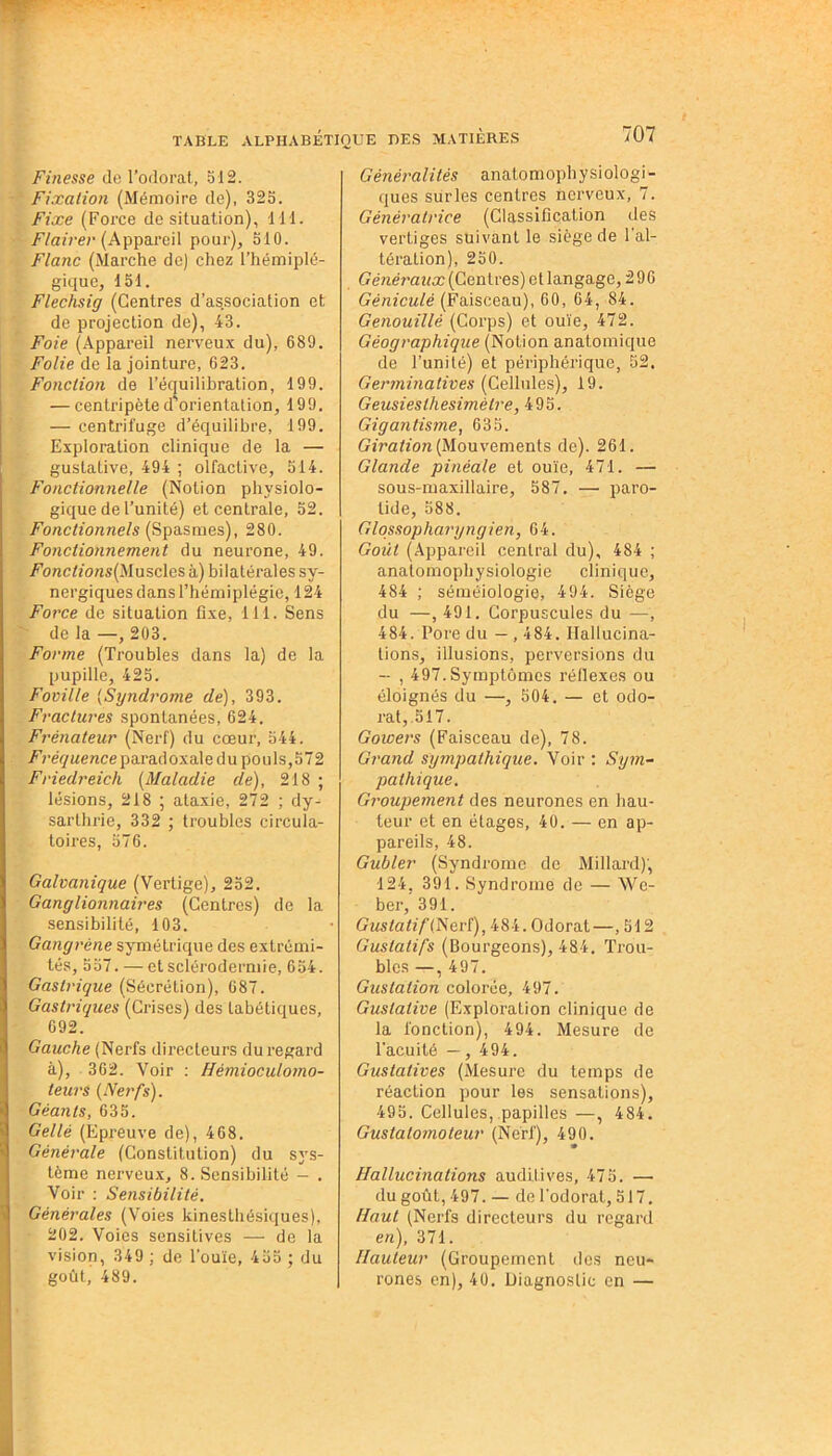 Finesse de l’odorat, 512. Fixation (Mémoire de), 325. Fixe (Force de situation), 111. Flairer (Appareil pour), 510. Flanc (Marche de) chez l’hémiplé- gique, 151. Flechsig (Centres d’association et de projection de), 43. Foie (Appareil nerveux du), 689. Folie de la jointure, 623. Fonction de l’équilibration, 199. — centripète d'orientation, 199. — centrifuge d’équilibre, 199. Exploration clinique de la — gustative, 494 ; olfactive, 514. Fonctionnelle (Notion physiolo- gique de l’unité) et centrale, 52. Fonctionnels (Spasmes), 280. Fonctionnement du neurone, 49. /Toractfo/is(Muscles à) bilatérales sy- nergiques dans l’hémiplégie, 124 Force de situation fixe, 111. Sens de la —, 203. Forme (Troubles dans la) de la pupille, 425. Foville (Syndrome de), 393. Fractures spontanées, 624. Frênateur (Nerf) du cœur, 544. Fréquence paradoxale du pouls,572 Friedreich (Maladie de), 218 ; lésions, 218 ; ataxie, 272 ; dy- sarlhrie, 332 ; troubles circula- toires, 576. Galvanique (Vertige), 252. Ganglionnaires (Centres) de la sensibilité, 103. Gangrène symétrique des extrémi- tés, 557. — et sclérodermie, 654. Gastrique (Sécrétion), 687. Gastriques (Crises) des tabétiques, 692. Gauche (Nerfs directeurs du regard à), 362. Voir : Hémioculomo- teurs {Nerfs). Géants, 635. Gellé (Epreuve de), 468. Générale (Constitution) du sys- tème nerveux, 8. Sensibilité - . Voir : Sensibilité. Générales (Voies kinesthésiques), 202. Voies sensitives — de la vision, 349 ; de l’ouïe, 455 ; du goût, 489. Généralités analomophysiologi- ques surles centres nerveux, 7. Génératrice (Classification des vertiges suivant le siège de l’al- tération), 250. Généraux (Centres) et langage, 296 Gèniculè (Faisceau), 60, 64, 84. Genouillé (Corps) et ouïe, 472. Géographique (Notion anatomique de l’unité) et périphérique, 52. Germinatives (Cellules), 19. Geusieslhesimètre, 495. Gigantisme, 635. Giration (Mouvements de). 261. Glande pinéale et ouïe, 471. — sous-maxillaire, 587. — paro- tide, 588. Glossopharyngien, 64. Goût (Appareil central du), 484 ; analomophysiologie clinique, 484 ; séméiologie, 494. Siège du —, 491. Corpuscules du —, 484. Pore du — , 484. Hallucina- tions, illusions, perversions du — , 497.Symptômes réflexes ou éloignés du —, 504. — et odo- rat, 517. Gowers (Faisceau de), 78. Grand sympathique. Voir : Sym- pathique. Groupement des neurones en hau- teur et en étages, 40. — en ap- pareils, 48. Gubler (Syndrome de Millard), 124, 391. Syndrome de — We- ber, 391. Gustatif ( Nerf), 484. Odorat—, 512 Gustatifs (Bourgeons), 484. Trou- bles — , 497. Gustation colorée, 497. Gustative (Exploration clinique de la fonction), 494. Mesure de l’acuité — , 494. Gustatives (Mesure du temps de réaction pour les sensations), 495. Cellules, papilles—, 484. Gustalo/noteur (Nerf), 490. Hallucinations auditives, 475. — dugoût,497. — de l’odorat, 517. Haut (Nerfs directeurs du regard e«), 371. Hauteur (Groupement des neu- rones en), 40. Diagnostic en —