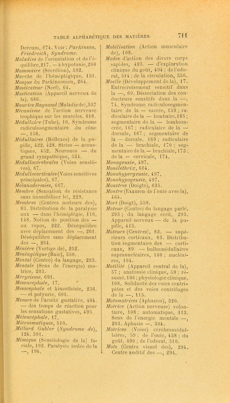 Dcrcum, 674. Voir: Parkinson, Friedreich, Syndrome. Maladies de 1’orienlation el del’é- qu ili bro ,217. — àhypotonie,260 Mammaire (Sécrétion), 592. Marche de l’hémiplégique, 15-1. Masque du Parkinsonien, 264. Masticateur (Nerf), 64. Mastication (Appareil nerveux de la), 686. Maurice Raynaud (Malad ie de) ,557 Mécanisme de l’action nerveuse trophique sur les muscles, 616. Médullaire (Tube), 16. Syndrome radiculosegmentaire du cône —, 158. Médullaires (Réflexes) de la pu- pille, 422, 428. Stries — acous- tiques, 452. Neurones — du grand sympathique, 534. Mèdullocèrèbrales (Voies sensiti- ves), 67. Médullocorticales (Voies sensitives principales), 67. Mélanodermies, 667. Membre (Sensation de résistance sans immobiliser le), 229. Membres (Centres moteurs des), 83. Distribution de la paralysie aux — dans l’hémiplégie, 116, 148. Notion de position des — au repos, 222. Déséquilibre avec déplacement des —, 261. Déséquilibre sans déplacement des —, 264. Ménière (Vertige de), 252. Méningitique (Raie), 550. Mental (Centre) du langage, 293. Mentale (Sens de l’énergie) mo- trice, 203. Mérycisme, 691. Mésencéphale, 17. Mésocéphale et kinesthésie, 236. — et polyurie, 601. Mesure de l'acuité gustative, 494. — des temps de réaction pour les sensations gustatives, 495. Métencéphale, 17. Microsmatiques, 510. Millard Gubler (Syndrome de), 124, 391. Mimique (Séméiologie de la) fa- ciale, 192. Paralysie isolée de la —, 194. Mobilisation (Action musculaire de), 108. Modes d’action des divers corps sapides, 493. — d’exploration clinique du goût, 494 ; de l’odo- rat, 514 ; d.e la circulation, 550. Moelle (Développement de la), 17. Entrecroisement sensitif dans la —, 69. Dissociation des con- ducteurs sensitifs dans la —, 74. Syndrome radiculosegmcn- taire de la — sacrée, 159 ; ra- diculaire de la — lombaire, 165 ; segmentaire de la — lombosa- crée, 167 ; radiculaire de la — dorsale, 167 ; segmentaire de la — dorsale, 169 ; radiculaire de la — brachiale, 170 ; seg- mentaire de la — brachiale, 173 ; delà — cervicale, 174. Monageusie, 497. Monilèthrix, 664. Monohypergeusie, 497. Monohypogeusie, 497. Monstres (Doigts), 635. Montre (Examen de l’ouïe avec la), 464. Mort (Doigt), 559. Moteur (Centre) du langage parlé, 293 ; du langage écrit, 293. Appareil nerveux — de la pu- pille, 415. Moteurs (Centres), 83. — supé- rieurs corticaux. 83. Distribu- tion segmentaire des — corti- caux, 89. — bulbomédullaires supranucléaires, 100 ; nucléai- res, 104. Motilité (Appareil central de la), 57 ; anatomie clinique, 59 ; ré- sumé, 106 ; physiologie clinique, 108. Solidarité des voies centri- pètes et des voies centrifuges de la —, 115. Motomotrices (Aphasies), 320. Motrice (Action nerveuse) volon- taire, 108; automatique, 113. Sens de l’énergie mentale —, 203. Aphasie —, 304. Motrices (Voies) cérébromédul- laires, 59 ; de l’ouïe, 458 ; du goût, 490 ; de l’odorat, 510. Mots (Centre visuel des), 294. I Centre auditif des —, 294.