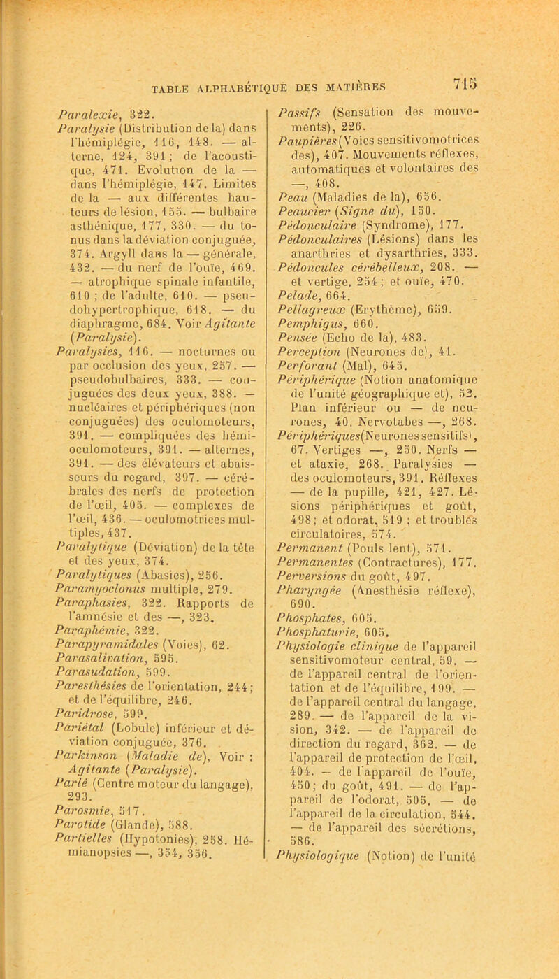Paralexie, 322. Paralysie (Distribution delà) dans l'hémiplégie, 116, 148. —al- terne, 124, 391 ; de l’acousti- que, 471. Evolution de la — dans l’hémiplégie, 147. Limites de la — aux différentes hau- teurs de lésion, 155. — bulbaire asthénique, 177, 330. — du to- nus dans la déviation conjuguée, 374. Argyll dans la — générale, 432. —du nerf de l’ouïe, 469. — atrophique spinale infantile, 610 ; de l’adulte, 610. — pseu- dohypertrophique, 618. — du diaphragme, 684. Voir Agitante (Paralysie). Paralysies, 116. — nocturnes ou par occlusion des yeux, 237. — pseudobulbaires, 333. — con- juguées des deux yeux, 388. — nucléaires et périphériques (non conjuguées) des oculomoteurs, 391. — compliquées des hémi- oculomoteurs, 391. — alternes, 391. — des élévateurs et abais- seurs du regard, 397. — céré- brales des nerfs de protection de l’œil, 403. — complexes de l’œil, 436. — oculomotrices mul- tiples, 437. J’aralytique (Dévialion) de la tète et des yeux, 374. Paralytiques (Abasies), 256. Paramyoclonus multiple, 279. Paraphasies, 322. Rapports de l’amnésie et des —, 323. Paraphémie, 322. Parapyramidales (Voies), 62. Parasalivation, 595. Parasudation, 599. Paresthésies de l’orientation, 244; et de l’équilibre, 246. Paridrose, 599. Pariétal (Lobule) inférieur et dé- viation conjuguée, 376. Parkinson (Maladie de), Voir : Agitante (Paralysie). Parlé (Centre moteur du langage), 293. Parosmie, 517. Parotide (Glande), 588. Partielles (Hypotonies), 258. Hé- mianopsies—, 334, 356. 715 Passifs (Sensation des mouve- ments), 226. Paupières (Voies sensitivomotrices des), 407. Mouvements réflexes, automatiques et volontaires des —, 408. Peau (Maladies de la), 656. Peaucier (Signe du), 150. Pédonculaire (Syndrome), 177. Pédonculaires (Lésions) dans les anarthries et dysarthrics, 333. Pédoncules cérébelleux, 208. — et vertige, 254; et ouïe, 470. Pelade, 664. Pellagreux (Erythème), 659. Pemphigus, 660. Pensée (Echo de la), 483. Perception (Neurones de), 41. Perforant (Mal), 645. Périphérique (Notion anatomique de l’unité géographique et), 52. Plan inférieur ou — de neu- rones, 40. Nervotabes —, 268. PériphériquesfNcui'ones sensi tifs', 67. Vertiges —, 250. Nerfs — et ataxie, 268. Paralysies — des oculomoteurs, 391. Réflexes — de la pupille, 421, 427. Lé- sions périphériques et goût, 498; et odorat, 519 ; et troubles circulatoires, 574. Permanent (Pouls lent), 571. Permanentes (Contractures), 177. Perversions du goût, 497. Pharyngée (Anesthésie réflexe), 690. Phosphates, 605. Phosphaturie, 605. Physiologie clinique de l’appareil sensitivomoteur central, 59. — de l’appareil central de l’orien- tation et de l’équilibre, 199. — de l’appareil central du langage, 289. — de l'appareil de la vi- sion, 342. — de l'appareil do direction du regard, 362. — de l'appareil de protection do l’œil, 404. — de l'appareil de l’ouïe, 450; du goût, 491. — de l’ap- pareil de l’odorat, 505. — de l’appareil de la circulation, 544. — de l’appareil des sécrétions, 586. Physiologique (Notion) de l’unité