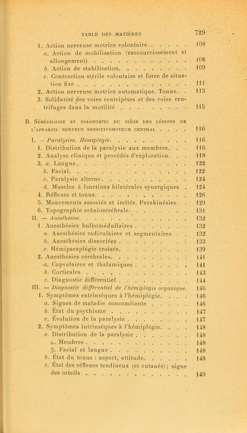 1. Action nerveuse motrice volontaire 108 a. Action de mobilisation (raccourcissement et allongement) 108 b. Action de stabilisation 109 c. Contraction stérile volontaire et force de situa- tion fixe 111 2. Action nerveuse motrice automatique. Tonus. . 113 3. Solidarité des voies centripètes et des voies cen- trifuges dans la motilité ... ..... 115 B. Séméiologie et diagnostic du siège des lésions de l’appareil nerveux sensitivomoteur central . . . . 116 I. — Paralysies. Hémiplégie 116 1. Distribution de la paralysie aux membres. . . 116 2. Analyse clinique et procédés d’exploration. . . 118 3. a. Langue 122 b. Facial 122 e. Paralysie alterne 124 cl. Muscles à fonctions bilatérales synergiques . 124 4. Réflexes et tonus. 126 5. Mouvements associés et imités. Parakinésies. . 129 6. Topographie crâniocérébrale 131 II. — Anesthésies 132 1. Anesthésies bulbomédullaires 132 a. Anesthésies radiculaires et segmentaires . . 132 b. Anesthésies dissociées . . 133 c. Hémiparaplégie croisée 139 2. Anesthésies cérébrales 141 a. Capsulaires et thalamiques 141 b. Corticales 143 c. Diagnostic différentiel 144 III. — Diagnostic différentiel de l’hémiplégie organique. 146 1. Symptômes extrinsèques à l’hémiplégie. . . . 146 a. Signes de maladie concomitante 146 b. Etat du psychisme 147 c. Evolution de la paralysie 147 2. Symptômes intrinsèques à l’hémiplégie. . . . 148 a. Distribution de la paralysie 148 a. Membres 148 IS- Facial et langue 148 b. État du tonus : aspect, altitude 148 c. Etat des réflexes tendineux (et cutanés); signe des orteils