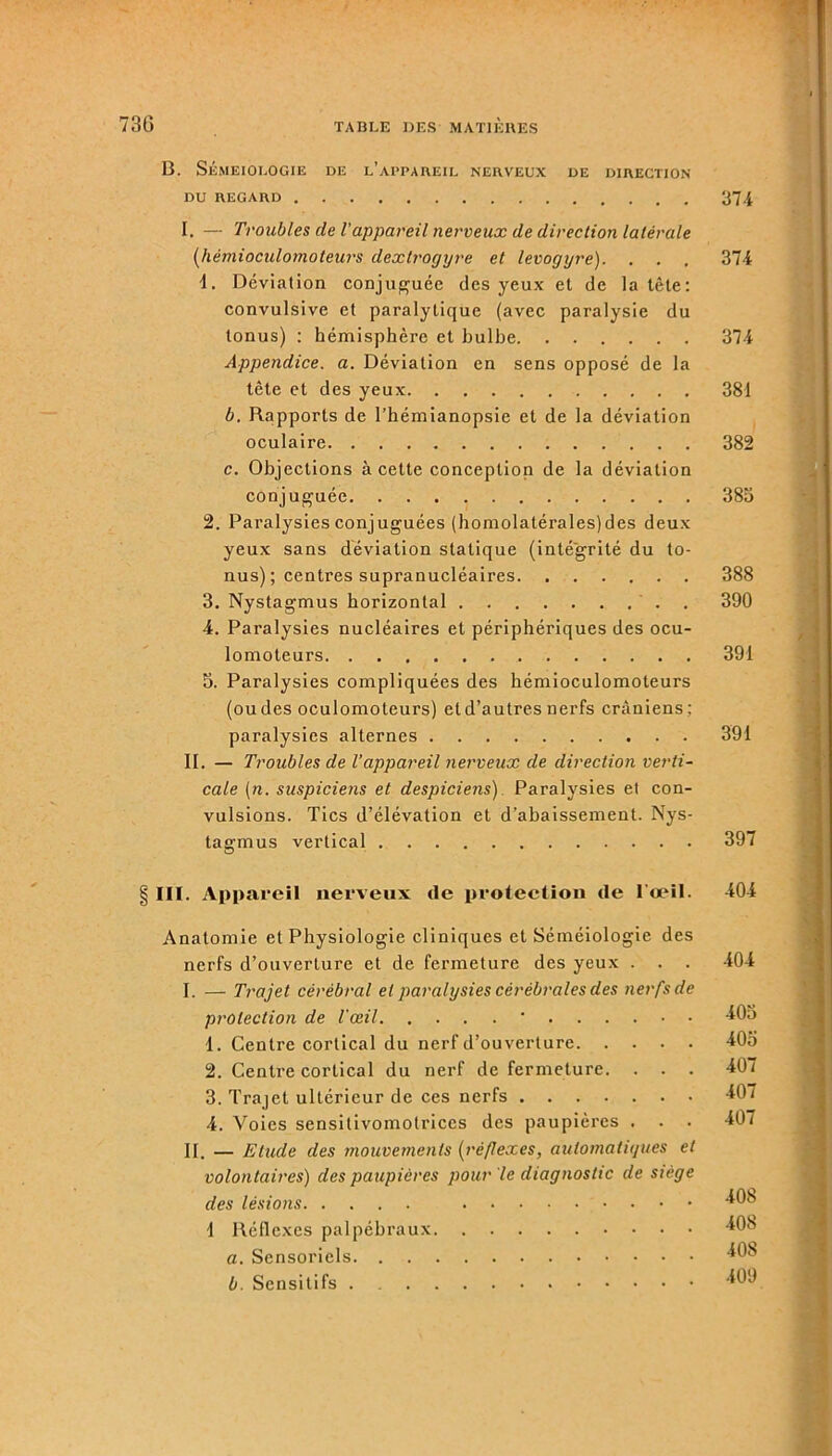 B. Séméiologie de l’appareil nerveux de direction du regard 374 I. — Troubles de l’appareil nerveux de direction latérale (hèmioculomoteurs dextrogyre et levogyre). . . . 374 1. Déviation conjuguée des yeux et de la tête: convulsive et paralytique (avec paralysie du tonus) : hémisphère et bulbe 374 Appendice, a. Déviation en sens opposé de la tête et des yeux 381 b. Rapports de l’hémianopsie et de la déviation oculaire 382 c. Objections à cette conception de la déviation conjuguée 383 2. Paralysies conjuguées (homolatérales)des deux yeux sans déviation statique (intégrité du to- nus) ; centres supranucléaires 388 3. Nystagmus horizontal . . 390 4. Paralysies nucléaires et périphériques des ocu- lomoteurs 391 3. Paralysies compliquées des hèmioculomoteurs (ou des oculomoteurs) et d’autres nerfs crâniens: paralysies alternes 391 II. — Troubles de l’appareil nerveux de direction verti- cale (n. suspiciens et despiciens). Paralysies el con- vulsions. Tics d’élévation et d’abaissement. Nys- tagmus vertical 397 III. Appareil nerveux de protection de l’œil. 404 Anatomie et Physiologie cliniques et Séméiologie des nerfs d’ouverture et de fermeture des yeux . . . 404 I. — Trajet cérébral el paralysies cérébrales des nerfs de protection de l'œil ' 403 1. Centre cortical du nerf d’ouverture 403 2. Centre cortical du nerf de fermeture. . . . 407 3. Trajet ultérieur de ces nerfs 407 4. Voies sensitivomotrices des paupières . . . 407 II. — Etude des mouvements (réflexes, automatiques et volontaires) des paupières pour le diagnostic de siégé des lésions 40b 1 Réflexes palpébraux 408 a. Sensoriels 40b b. Sensitifs . 409