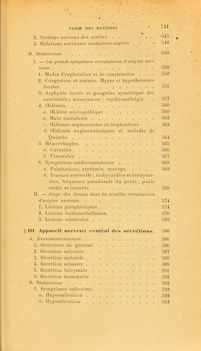 2. Système nerveux.des artères . . . 4545 3. Relations.nerveuses cardiovasculaires . . . •' 348 • * * . ' ‘ \ B. Séméiologie • • • 330 I. —Les grands symptômes circulatoires d'origine net- veuse . ....... 530 1. Modes d’exploration et de constatation . . . 550 2. Congestion et anémie. Hyper et hypothermies locales 551 3. Asphyxie locale et gangrène symétrique des extrémités ; acrocyanose ; érythromélalgie . . 557 4. Œdèmes _ 560 a. Œdème névropathique . . * 560 b. Main succulente * 562 • r. Œdèmes segmentaires et trophœdème . . 562 d. Œdèmes angioneurotiques et maladie de Ouincke , 564 5. Hémorrhagies 565 a. Cutanées 566 b. Viscérales 567 6. Symptômes cardiovasculaires ...... 568 a. Palpitations, arythmie, syncope 568 b. Tension artérielle; tachycardies et bradycar- dies, fréquence paradoxale du pouls ; pouls stable et instable 569 II. — Siège des lésions clans les troubles circulatoires d'origine nerveuse 574 1. Lésions périphériques 574 2. Lésions bulbomédullaires 576 3. Lésions cérébrales 583 § III. Appareil nerveux central des sécrétions. 586 A. Anatomophysiologie 586 1. Sécrétions en général. 586 2. Sécrétion salivaire . . . 587 3. Sécrétion sudorale . 589 4. Sécrétion urinaire . . 389 5. Sécrétion lacrymale 591 6. Sécrétion mammaire 592 B. Séméiologie 592 1. Symptômes salivaires 592 a. Ilypersalivation 592 b. Hyposalivation 594